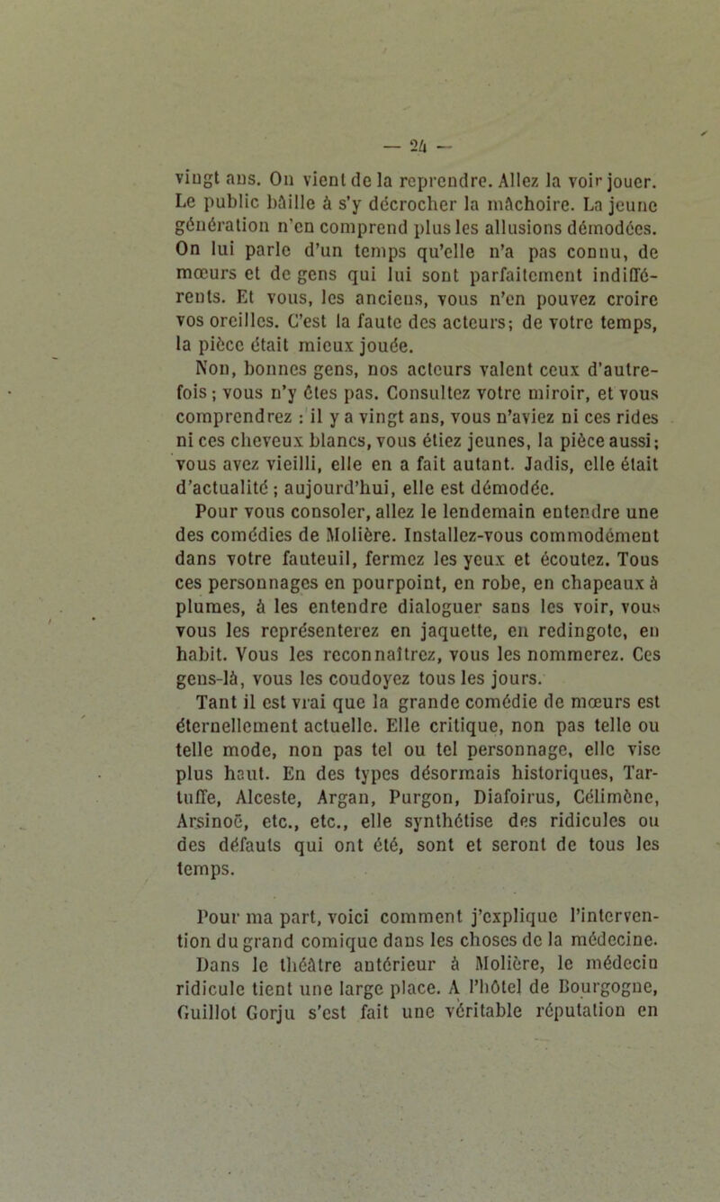 vingt ans. On vient de la reprendre. Allez la voir jouer. Le public Mille à s’y décrocher la mâchoire. La jeune génération n’en comprend plus les allusions démodées. On lui parle d’un temps qu’elle n’a pas connu, de mœurs et de gens qui lui sont parfaitement indiffé- rents. Et vous, les anciens, vous n’en pouvez croire vos oreilles. C’est la faute des acteurs; de votre temps, la pièce était mieux jouée. Non, bonnes gens, nos acteurs valent ceux d’autre- fois ; vous n’y êtes pas. Consultez votre miroir, et vous comprendrez : il y a vingt ans, vous n’aviez ni ces rides ni ces cheveux blancs, vous étiez jeunes, la pièce aussi ; vous avez vieilli, elle en a fait autant. Jadis, elle était d’actualité ; aujourd’hui, elle est démodée. Pour vous consoler, allez le lendemain entendre une des comédies de Molière. Installez-vous commodément dans votre fauteuil, fermez les yeux et écoutez. Tous ces personnages en pourpoint, en robe, en chapeaux à plumes, à les entendre dialoguer sans les voir, vous vous les représenterez en jaquette, en redingote, en habit. Vous les reconnaîtrez, vous les nommerez. Ces gens-là, vous les coudoyez tous les jours. Tant il est vrai que la grande comédie de mœurs est éternellement actuelle. Elle critique, non pas telle ou telle mode, non pas tel ou tel personnage, elle vise plus haut. En des types désormais historiques, Tar- tuffe, Alceste, Argan, Purgon, Diafoirus, Célimônc, Arsinoë, etc., etc., elle synthétise des ridicules ou des défauts qui ont été, sont et seront de tous les temps. Pour ma part, voici comment j’explique l’interven- tion du grand comique dans les choses de la médecine. Dans le théâtre antérieur à Molière, le médecin ridicule tient une large place. A l’hôtel de Bourgogne, Cuillot Gorju s'est fait une véritable réputation en