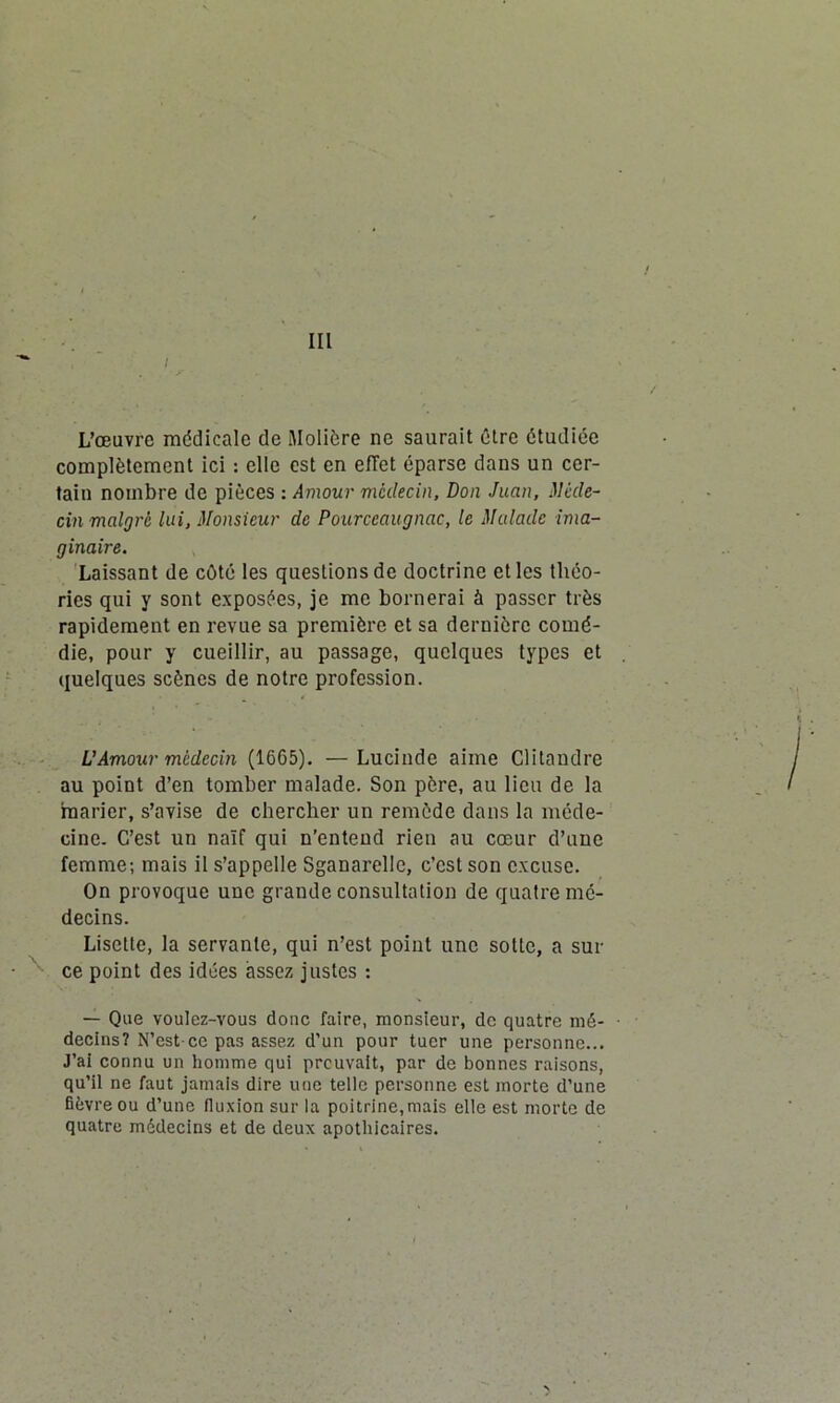 III L’œuvre médicale de Molière ne saurait être étudiée complètement ici : elle est en effet éparse dans un cer- tain nombre de pièces : Amour médecin, Don Juan, Méde- cin malgré lui, Monsieur de Pourccaugnac, le Malade ima- ginaire. Laissant de côté les questions de doctrine et les théo- ries qui y sont exposées, je me bornerai à passer très rapidement en revue sa première et sa dernière comé- die, pour y cueillir, au passage, quelques types et quelques scènes de notre profession. U Amour médecin (1665). —Lucinde aime Clitandre au point d’en tomber malade. Son père, au lieu de la marier, s’avise de chercher un remède dans la méde- cine. C’est un naïf qui n’entend rien au cœur d’une femme; mais il s’appelle Sganarelle, c’est son excuse. On provoque une grande consultation de quatre mé- decins. Lisette, la servante, qui n’est point une sotte, a sur ce point des idées assez justes : — Que voulez-vous donc faire, monsieur, de quatre mé- • decins? N’est-ce pas assez d’un pour tuer une personne... J’ai connu un homme qui preuvait, par de bonnes raisons, qu’il ne faut jamais dire une telle personne est morte d’une fièvre ou d’une fluxion sur la poitrine,mais elle est morte de quatre médecins et de deux apothicaires.