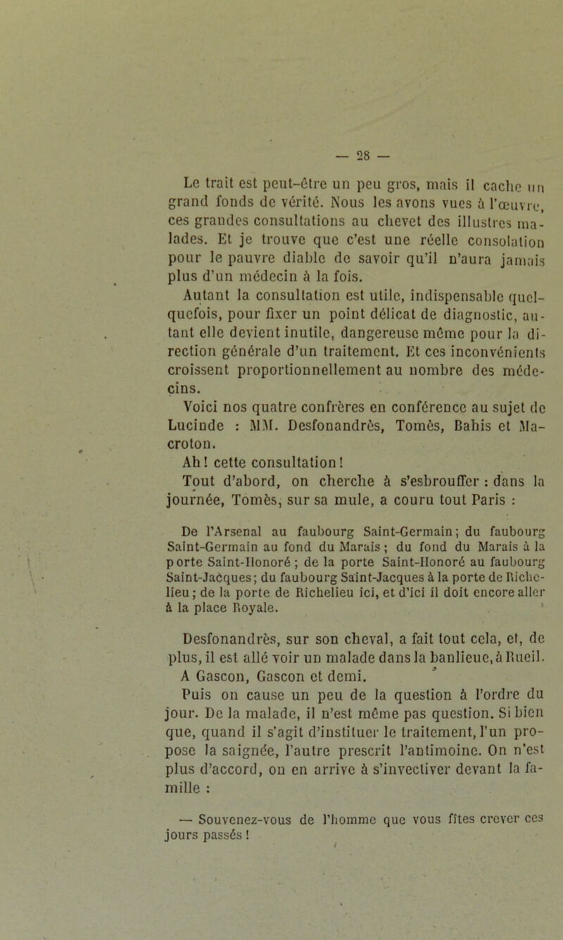 Le trait est peut-être un peu gros, mais il cache un grand fonds de vérité. Nous les avons vues à l’œuvre, ces grandes consultations au chevet des illustres ma- lades. Et je trouve que c’est une réelle consolation pour le pauvre diable de savoir qu’il n’aura jamais plus d’un médecin à la fois. Autant la consultation est utile, indispensable quel- quefois, pour fixer un point délicat de diagnostic, au- tant elle devient inutile, dangereuse même pour la di- rection générale d’un traitement. Et ces inconvénients croissent proportionnellement au nombre des méde- cins. Voici nos quatre confrères en conférence au sujet de Lucinde : MM. Desfonandrès, Tomes, Bahis et Ma- croton. Ah! cette consultation! Tout d’abord, on cherche à s’esbroufler : dans la journée, Tomès, sur sa mule, a couru tout Paris : De l’Arsenal au faubourg Saint-Germain; du faubourg Saint-Germain au fond du Marais ; du fond du Marais à la porte Saint-Honoré ; de la porte Saint-IIonoré au faubourg Saint-JaCques; du faubourg Saint-Jacques à la porte de Riche- lieu; de la porte de Richelieu ici, et d’ici il doit encore aller à la place Royale. Desfonandrès, sur son cheval, a fait tout cela, et, de plus.il est allé voir un malade dans la banlieue, à Rueil. A Gascon, Gascon et demi. Puis on cause un peu de la question à l’ordre du jour. De la malade, il n’est même pas question. Si bien que, quand il s’agit d’instituer le traitement, l’un pro- pose la saignée, l’autre prescrit l’antimoine. On n’est plus d’accord, on en arrive à s’invectiver devant la fa- mille : — Souvenez-vous de l’homme que vous fîtes crever ces jours passés !
