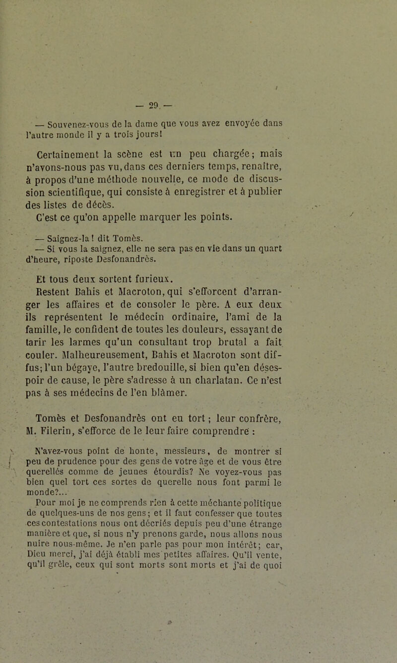 / — 29. — — Souvenez-vous de la dame que vous avez envoyée dans l’autre monde il y a trois jours! Certainement la scène est t:n peu chargée ; mais n’avons-nous pas vu, dans ces derniers temps, renaître, à propos d’une méthode nouvelle, ce mode de discus- sion scientifique, qui consiste à enregistrer et à publier des listes de décès. C’est ce qu’on appelle marquer les points. — Saignez-la! dit Tomès. — Si vous la saignez, elle ne sera pas en vie dans un quart d’heure, riposte Desfonandrès. Et tous deux sortent furieux. Restent Bahis et Macroton, qui s'efforcent d’arran- ger les affaires et de consoler le père. A eux deux ils représentent le médecin ordinaire, l’ami de la famille, le confident de toutes les douleurs, essayant de tarir les larmes qu’un consultant trop brutal a fait couler. Malheureusement, Bahis et Macroton sont dif- fus; l’un bégaye, l’autre bredouille, si bien qu’en déses- poir de cause, le père s’adresse à un charlatan. Ce n’est pas à ses médecins de l’en blâmer. Tomès et Desfonandrès ont eu tort ; leur confrère, M. Filerin, s’efforce de le leur faire comprendre : \ N’avez-vous point de honte, messieurs, de montrer si . peu de prudence pour des gens de votre âge et de vous être querellés comme de jeunes étourdis? Ne voyez-vous pas bien quel tort ces sortes de querelle nous font parmi le monde?... Pour moi je ne comprends rien à cette méchante politique de quelques-uns de nos gens; et il faut confesser que toutes ces contestations nous ont décriés depuis peu d’une étrange manière et que, si nous n’y prenons garde, nous allons nous nuire nous-même. Je n’en parle pas pour mon intérêt; car, Dieu merci, j’ai déjà établi mes petites affaires. Qu’il vente, qu’il grêle, ceux qui sont morts sont morts et j’ai de quoi