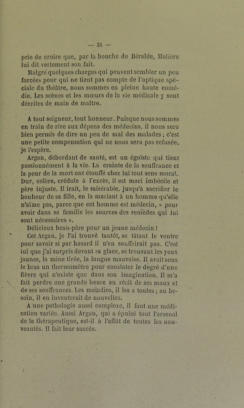 prie de croire que, par la bouche de Béralde, Molière lui dit vertement son fait. Malgré quelques charges qui peuvent sembler un peu forcées pour qui ne tient pas compte de l’optique spé- ciale du théâtre, nous sommes en pleine haute comé- die. Les scènes et les mœurs de la vie médicale y sont décrites de main de maître. A tout seigneur, tout honneur. Puisque nous sommes en train de rire aux dépens des médecins, il nous sera bien permis de dire un peu de mal des malades ; c’est une petite compensation qui ne nous sera pas refusée, je l’espère. Argan, débordant de santé, est un égoïste qui tient passionnément à la vie. La crainte de la souffrance et la peur de la mort ont étouffé chez lui tout sens moral. Dur, colère, crédule à l’excès, il est mari imbécile et père injuste. Il irait, le misérable, jusqu’à sacrifier le bonheur de sa fille, en la mariant à un homme qu’elle n’aime pas, parce que cet homme est médecin, « pour avoir dans sa famille les sources des remèdes qui lui sont nécessaires ». Délicieux beau-père pour un jeune médecin ! Cet Argan, je l’ai trouvé tantôt, se tûtant le ventre pour savoir si par hasard il n’en souffrirait pas. C’est lui que j’ai surpris devant sa glace, se trouvant les yeux jaunes, la mine tirée, la langue mauvaise. Il avait sous le bras un thermomètre pour constater le degré d’une fièvre qui n’existe que dans son imagination. 11 m’a fait perdre une grande heure au récit de ses maux et de ses souffrances. Les maladies, il les a toutes ; au be- soin, il en inventerait de nouvelles. A une pathologie aussi complexe, il faut une médi- cation variée. Aussi Argan, qui a épuisé tout l’arsenal de la thérapeutique, est-il à l’affût de toutes les nou- veautés. Il fait leur succès.