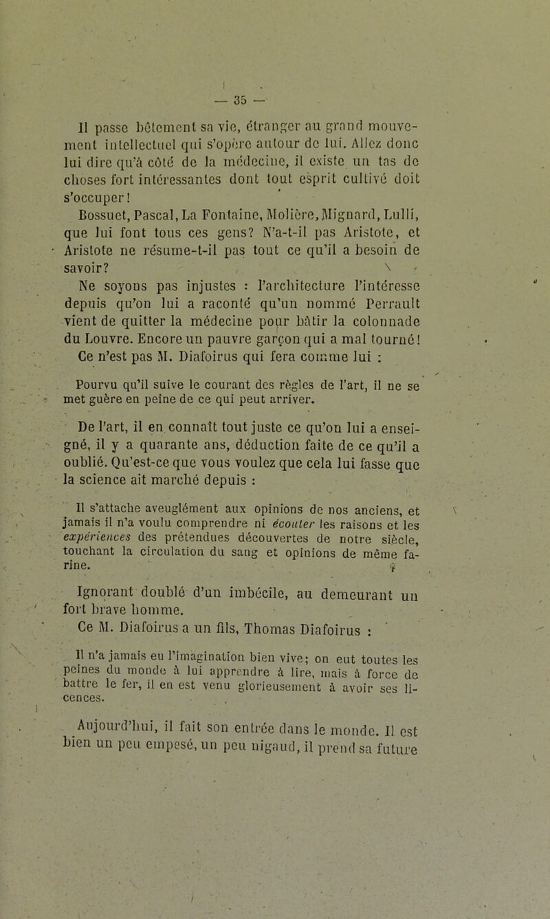 11 passe bêtement sa vie, étranger au grand mouve- ment intellectuel qui s’opère autour de lui. Allez donc lui dire qu’à côté de la médecine, il existe un tas de choses fort intéressantes dont tout esprit cultivé doit s’occuper! Bossuet, Pascal, La Fontaine, Molière,Mignard, Lulii, que lui font tous ces gens? N’a-t-il pas Aristote, et Aristote ne résume-t-il pas tout ce qu’il a besoin de savoir? \ Ne soyous pas injustes : l’architecture l’intéresse depuis cju’on lui a raconté qu’un nommé Perrault vient de quitter la médecine pour Mtir la colonnade du Louvre. Encore un pauvre garçon qui a mal tourné! Ce n’est pas M. Diafoirus qui fera comme lui : Pourvu qu’il suive le courant des règles de l’art, il ne se met guère en peine de ce qui peut arriver. De l’art, il en connaît tout juste ce qu’on lui a ensei- gné, il y a quarante ans, déduction faite de ce qu’il a oublié. Qu’est-ce que vous voulez que cela lui fasse que la science ait marché depuis : Il s’attache aveuglément aux opinions de nos anciens, et jamais il n’a voulu comprendre ni écouler les raisons et les expériences des prétendues découvertes de notre siècle, touchant la circulation du sang et opinions de même fa- rine. if Ignorant doublé d’un imbécile, au demeurant un fort brave homme. Ce M. Diafoirus a un fils, Thomas Diafoirus : Il n’a jamais eu l’imagination bien vive; on eut toutes les peines du monde i\ lui apprendre à lire, mais à force de battre le fer, il en est venu glorieusement à avoir ses li- cences. Aujourd hui, il fait son entrée dans le monde. 11 est bien un peu empesé, un peu nigaud, il prend sa future i