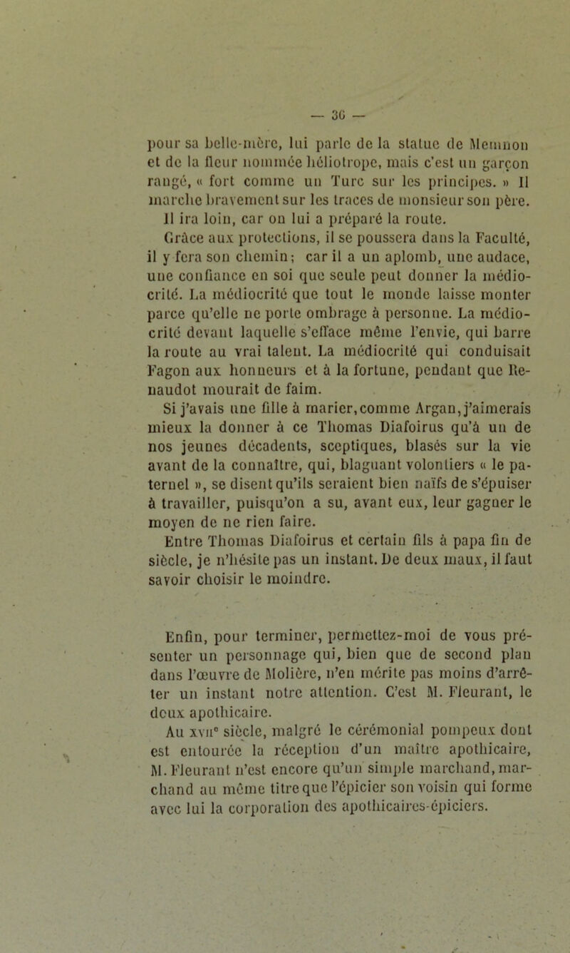 — 3ü — pour sa belle-mère, lui parle de la statue de Memnon et de la fleur nommée héliotrope, mais c’est un garçon rangé, « fort comme un Turc sur les principes. » Il marche bravement sur les traces de monsieur son père. Il ira loin, car on lui a préparé la route. Grâce aux protections, il se poussera dans la Faculté, il y fera son chemin; car il a un aplomb, une audace, une confiance en soi que seule peut donner la médio- crité. La médiocrité que tout le monde laisse monter parce qu’elle ne porte ombrage à personne. La médio- crité devant laquelle s’ell'ace môme l’envie, qui barre la route au vrai talent. La médiocrité qui conduisait Fagon aux honneurs et à la fortune, pendant que lle- uaudot mourait de faim. Si j’avais une fille à marier,comme Argan, j’aimerais mieux la donner à ce Thomas Diafoirus qu’à un de nos jeunes décadents, sceptiques, blasés sur la vie avant de la connaître, qui, blaguant volontiers « le pa- ternel », se disent qu’ils seraient bien naïfs de s’épuiser à travailler, puisqu’on a su, avant eux, leur gagner le moyen de ne rien faire. Entre Thomas Diafoirus et certain fils à papa fin de siècle, je n’hésite pas un instant. De deux maux, il faut savoir choisir le moindre. Enfin, pour terminer, permettez-moi de vous pré- senter un personnage qui, bien que de second plan dans l’œuvre de Molière, n’eu mérite pas moins d’arrê- ter un instant notre attention. C’est M. Fleurant, le deux apothicaire. Au xvn° siècle, malgré le cérémonial pompeux dont est entourée la réception d’un maître apothicaire, M. Fleurant n’est encore qu’un simple marchand, mar- chand au même titre que l’épicier son voisin qui forme avec lui la corporation des apothicaires-épiciers.