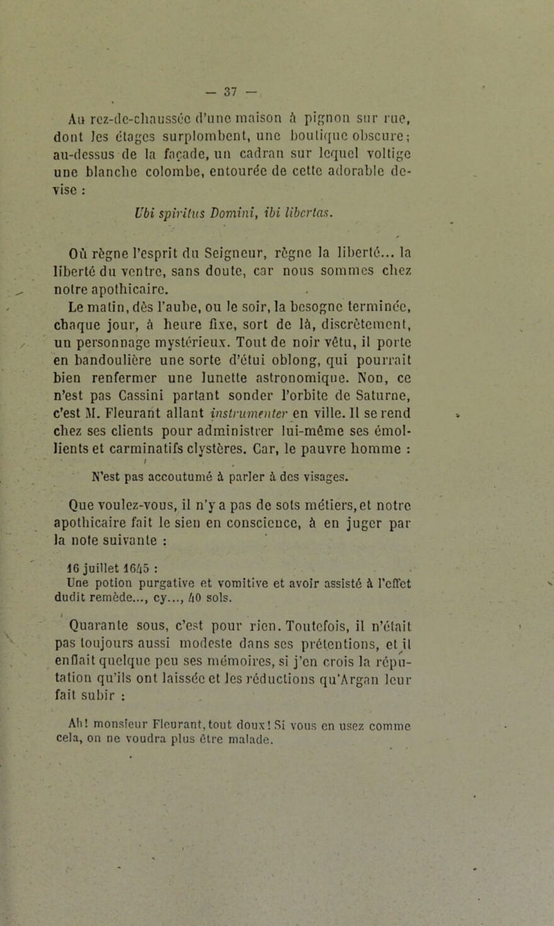 - 37 Au rez-de-chaussée d’une maison à pignon sur rue, dont les étages surplombent, une boutique obscure ; au-dessus de la façade, un cadran sur lequel voltige une blanche colombe, entourée de cette adorable de- vise : Ubi spiritus Domini, ibi liber tas. Où règne l’esprit du Seigneur, règne la liberté... la liberté du ventre, sans doute, car nous sommes chez notre apothicaire. Le matin, dès l’aube, ou le soir, la besogne terminée, chaque jour, à heure fixe, sort de là, discrètement, un personnage mystérieux. Tout de noir vêtu, il porte en bandoulière une sorte d’étui oblong, qui pourrait bien renfermer une lunette astronomique. Non, ce n’est pas Cassini partant sonder l’orbite de Saturne, c’est JI. Fleurant allant instrumenter en ville. Il se rend chez ses clients pour administrer lui-même ses émol- lients et carminatifs clystères. Car, le pauvre homme : ; N’est pas accoutumé à parler à des visages. Que voulez-vous, il n’y a pas de sots métiers, et notre apothicaire fait le sien en conscience, à en juger par la note suivante : 16 juillet 1665 : Une potion purgative et vomitive et avoir assisté à l'effet dudit remède..., cy..., éO sols. I Quarante sous, c’est pour rien. Toutefois, il n’était pas toujours aussi modeste dans scs prétentions, et il enflait quelque peu ses mémoires, si j’en crois la répu- tation qu’ils ont laissée et les réductions qu’Argan leur fait subir : Ali! monsieur Fleurant,tout doux! Si vous en usez comme cela, on ne voudra plus être malade.