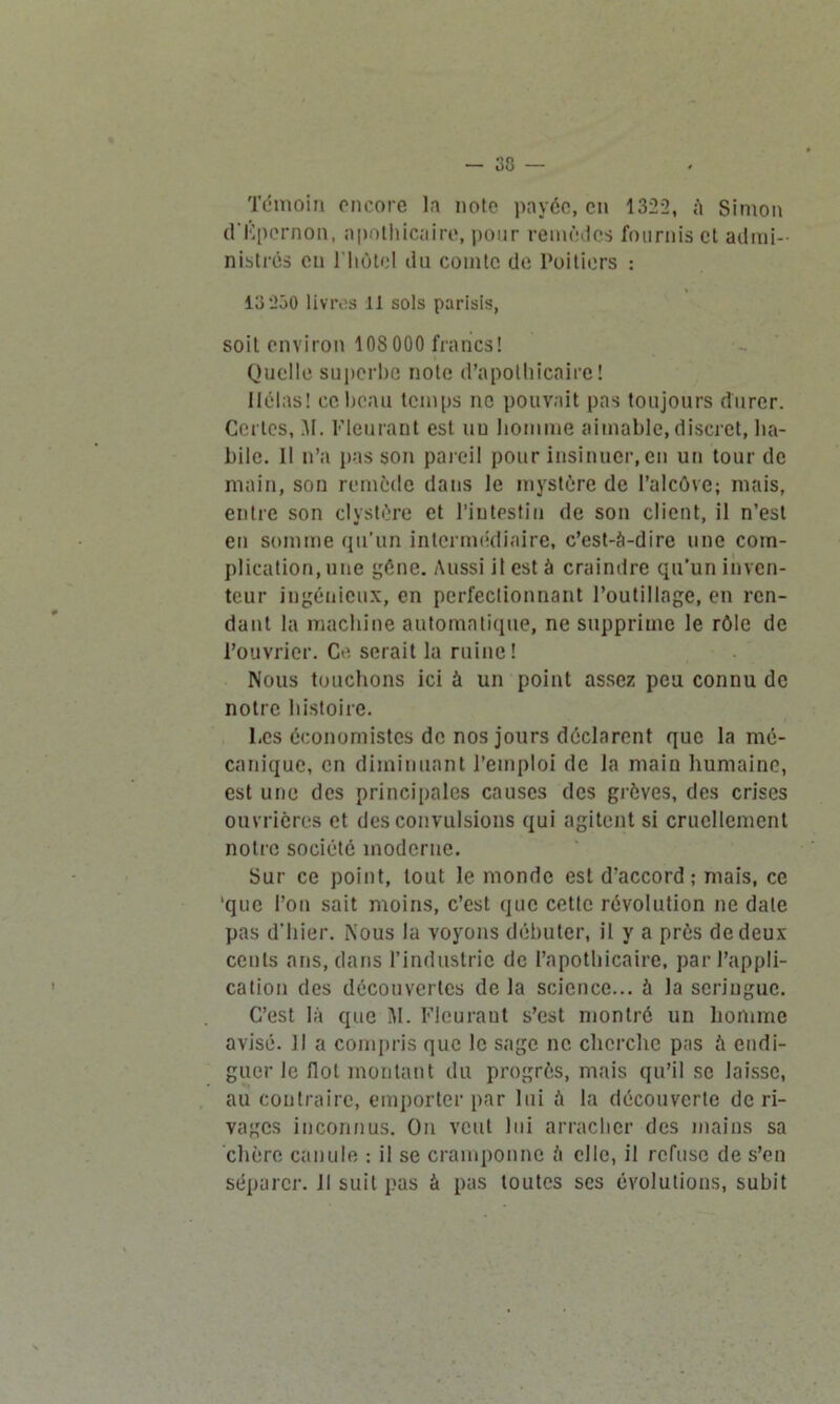 — 33 Témoin encore la note payée, en 1322, à Simon d'Kpernon, apothicaire, pour remèdes fournis et admi- nistrés en riiôtol du comte de Poitiers : 13 250 livres 11 sols parisis, soit environ 10S000 francs! Quelle superbe note d’apothicaire! Ilélas! ce beau temps no pouvait pas toujours durer. Certes, M. Fleurant est uu homme aimable, discret, ha- bile. Il n’a pas son pareil pour insinuer, en un tour de main, son remède dans le mystère de l’alcôve; mais, entre son clystère et l’intestin de son client, il n’est en somme qu’un intermédiaire, c’est-à-dire une com- plication, une gène. Aussi il est à craindre qu'un inven- teur ingénieux, en perfectionnant l’outillage, en ren- dant la machine automatique, ne supprime le rôle de l’ouvrier. Ce serait la ruine! Nous touchons ici à un point assez peu connu de notre histoire. Les économistes de nos jours déclarent que la mé- canique, en diminuant l’emploi de la main humaine, est une des principales causes des grèves, des crises ouvrières et des convulsions qui agitent si cruellement notre société moderne. Sur ce point, tout le monde est d'accord; mais, ce 'que l’on sait moins, c’est que cette révolution ne date pas d'hier. Nous la voyons débuter, il y a près de deux cents ans, dans l’industrie de l’apothicaire, par l’appli- cation des découvertes de la science... à la seringue. C’est là que M. Fleurant s’est montré un homme avisé. Il a compris que le sage ne cherche pas à endi- guer le Ilot montant du progrès, mais qu’il se laisse, au contraire, emporter par lui à la découverte de ri- vages inconnus. On veut lui arracher des mains sa chère canule : il se cramponne à elle, il refuse de s’en séparer. Il suit pas à pas toutes scs évolutions, subit