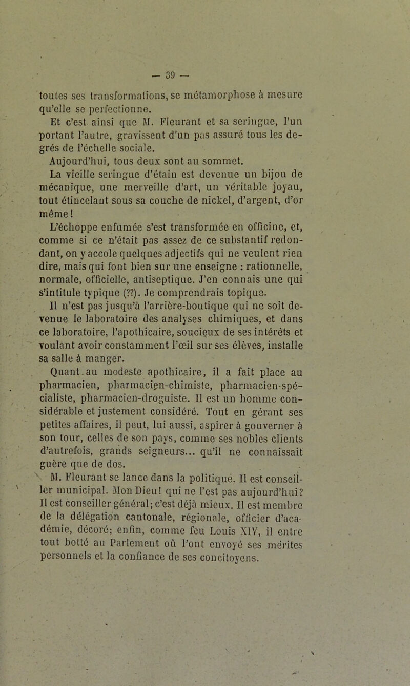 - 39 — toutes ses transformations, se métamorphose à mesure qu’elle se perfectionne. Et c’est ainsi que M. Fleurant et sa seringue, l’un portant l’autre, gravissent d’un pas assuré tous les de- grés de l’échelle sociale. Aujourd’hui, tous deux sont au sommet. La vieille seringue d’étain est devenue un bijou de mécanique, une merveille d’art, un véritable joyau, tout étiucelaut sous sa couche de nickel, d’argent, d’or môme ! L’échoppe enfumée s’est transformée en officine, et, comme si ce n’était pas assez de ce substantif redon- dant, on y accole quelques adjectifs qui ne veulent rien dire, mais qui fout bien sur une enseigne : rationnelle, normale, officielle, antiseptique. J’en connais une qui s’intitule typique (??). Je comprendrais topique. Il n’est pas jusqu’à l’arrière-boutique qui ne soit de- venue le laboratoire des analyses chimiques, et dans ce laboratoire, l’apothicaire, soucieux de ses intérêts et voulant avoir constamment l’œil sur ses élèves, installe sa salle à manger. Quant.au modeste apothicaire, il a fait place au pharmacien, pharmacien-chimiste, pharmacien-spé- cialiste, pharmacien-droguiste. Il est un homme con- sidérable et justement considéré. Tout en gérant ses petites affaires, il peut, lui aussi, aspirer à gouverner à son tour, celles de son pays, comme ses nobles clients d’autrefois, grands seigneurs... qu’il ne connaissait guère que de dos. M. Fleurant se lance dans la politiqué. Il est conseil- ler municipal. Mon Dieu! qui ne l’est pas aujourd’hui? Il est conseiller général ; c’est déjà mieux. Il est membre de la délégation cantonale, régionale, officier d’aca- démie, décoré; enfin, comme feu Louis XIV, il entre tout botté au Parlement où Font envoyé ses mérites personnels et la confiance de scs concitoyens.