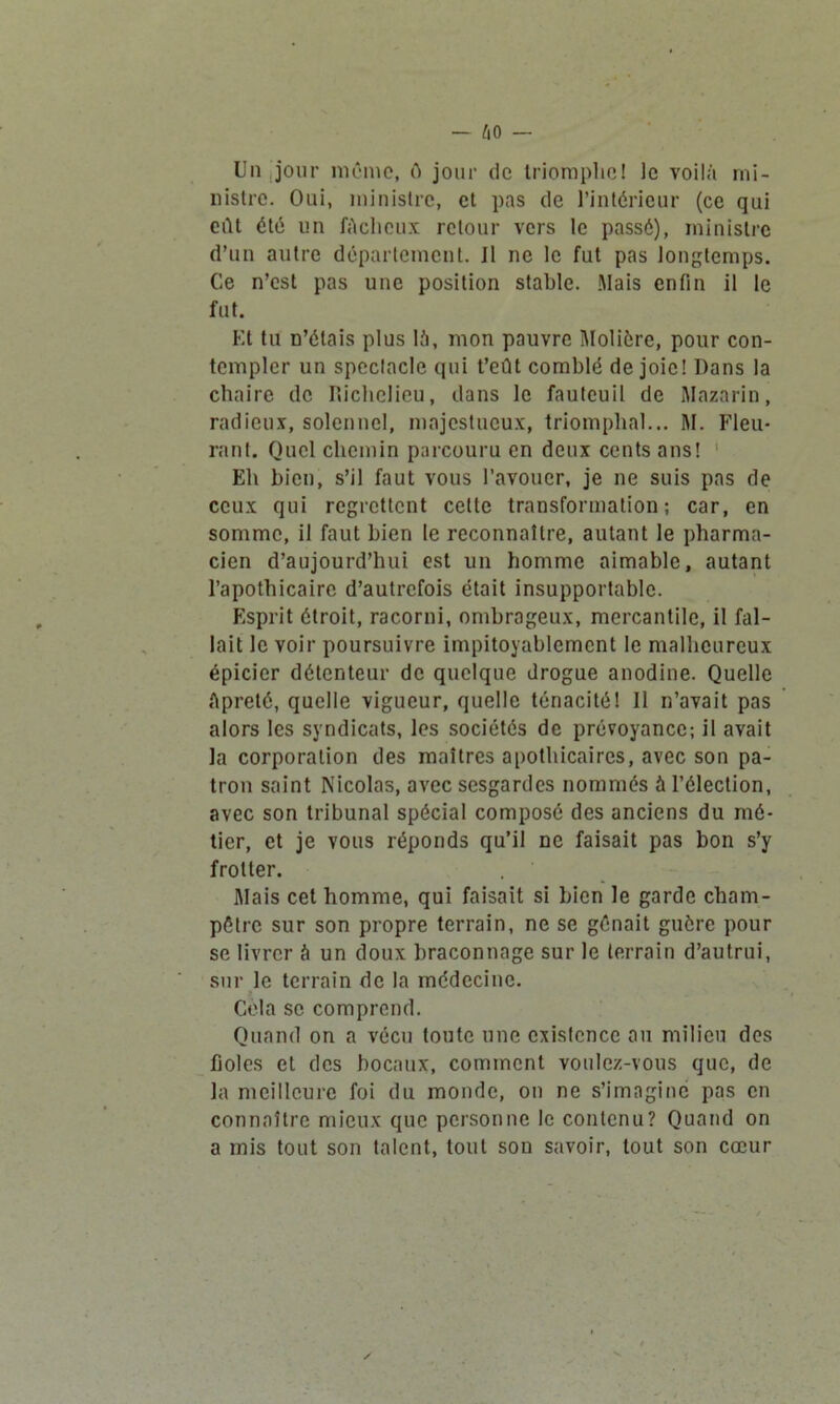 Un jour même, ê jour de triomphe! le voilà mi- nistre. Oui, ministre, et pas de l’intérieur (ce qui eût été un fâcheux retour vers le passé), ministre d’un autre département. J1 ne le fut pas longtemps. Ce n’est pas une position stable. Mais enfin il le fut. Et tu n’étais plus là, mon pauvre Molière, pour con- templer un spectacle qui t’eût comblé de joie! Dans la chaire de Richelieu, dans le fauteuil de Mazarin, radieux, solennel, majestueux, triomphal... M. Fleu- rant. Quel chemin parcouru en deux cents ans! Eh bien, s’il faut vous l’avouer, je ne suis pas de ceux qui regrettent celte transformation; car, en somme, il faut bien le reconnaître, autant le pharma- cien d’aujourd’hui est un homme aimable, autant l’apothicaire d’autrefois était insupportable. Esprit étroit, racorni, ombrageux, mercantile, il fal- lait le voir poursuivre impitoyablement le malheureux épicier détenteur de quelque drogue anodine. Quelle Apreté, quelle vigueur, quelle ténacité! 11 n’avait pas alors les syndicats, les sociétés de prévoyance; il avait la corporation des maîtres apothicaires, avec son pa- tron saint Nicolas, avec sesgardes nommés à l’élection, avec son tribunal spécial composé des anciens du mé- tier, et je yous réponds qu’il ne faisait pas bon s’y frotter. Mais cet homme, qui faisait si bien le garde cham- pêtre sur son propre terrain, ne se gênait guère pour se livrer à un doux braconnage sur le terrain d’autrui, sur le terrain de la médecine. Cela se comprend. Quand on a vécu toute une exisfcnce au milieu des Rôles et des bocaux, comment voulez-vous que, de la meilleure foi du monde, on ne s’imagine pas en connaître mieux que personne le contenu? Quand on a mis tout son talent, tout son savoir, tout son cœur