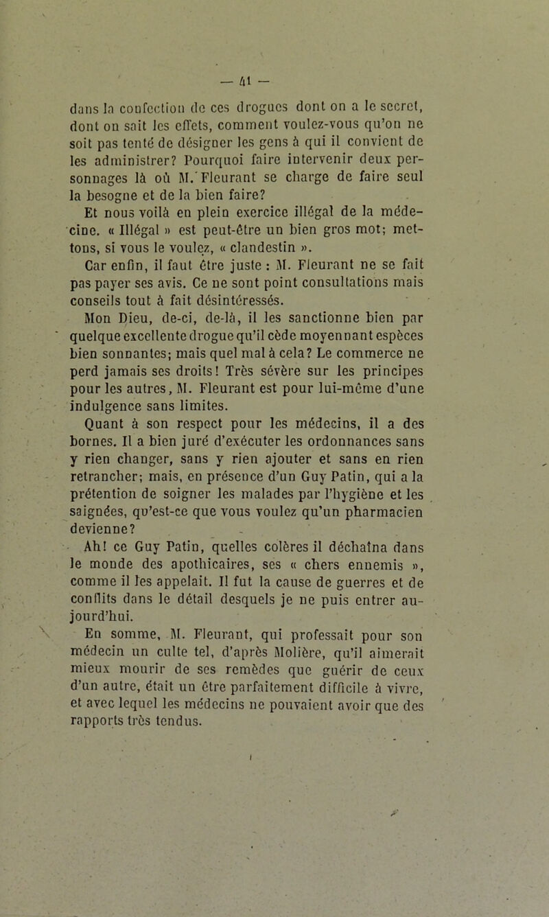 — /il dans la confection de ces drogues dont on a le secret, dont on sait les effets, comment voulez-vous qu’on ne soit pas tenté de désigner les gens à qui il convient de les administrer? Pourquoi faire intervenir deux per- sonnages là où M. Fleurant se charge de faire seul la besogne et de la bien faire? Et nous voilà en plein exercice illégal de la méde- cine. « Illégal » est peut-être un bien gros mot; met- tons, si vous le voulez, « clandestin ». Car enfin, il faut être juste : M. Fleurant ne se fait pas payer ses avis. Ce ne sont point consultations mais conseils tout à fait désintéressés. Mon Dieu, de-ci, de-là, il les sanctionne bien par quelque excellente drogue qu’il cède moyennant espèces bien sonnantes; mais quel mal à cela? Le commerce ne perd jamais scs droits! Très sévère sur les principes pour les autres, M. Fleurant est pour lui-même d’une indulgence sans limites. Quant à son respect pour les médecins, il a des bornes. Il a bien juré d’exécuter les ordonnances sans y rien changer, sans y rien ajouter et sans en rien retrancher; mais, en présence d’un Guy Patin, qui a la prétention de soigner les malades par l’hygiène et les saignées, qu’est-ce que vous voulez qu’un pharmacien devienne? Ah! ce Guy Patin, quelles colères il déchaîna dans Je monde des apothicaires, ses « chers ennemis », comme il les appelait. Il fut la cause de guerres et de conflits dans le détail desquels je ne puis entrer au- jourd’hui. En somme, M. Fleurant, qui professait pour son médecin un culte tel, d’après Molière, qu’il aimerait mieux mourir de ses remèdes que guérir de ceux d’un autre, était un être parfaitement difficile à vivre, et avec lequel les médecins ne pouvaient avoir que des rapports très tendus. y