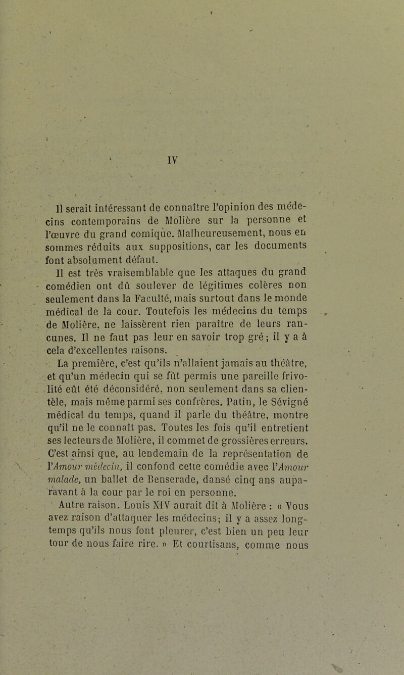 IV Il serait intéressant cle connaître l’opinion des méde- cins contemporains de Molière sur la personne et l’œuvre du grand comique. Malheureusement, nous en sommes réduits aux. suppositions, car les documents font absolument défaut. Il est très vraisemblable que les attaques du grand comédien ont dû soulever de légitimes colères non seulement dans la Faculté, mais surtout dans le monde médical de la cour. Toutefois les médecins du temps de Molière, ne laissèrent rien paraître de leurs ran- cunes. Il ne faut pas leur en savoir trop gré; il y a à cela d’excellentes raisons. La première, c’est qu’ils n’allaient jamais au théâtre, et qu’un médecin qui se fût permis une pareille frivo- lité eût été déconsidéré, non seulement dans sa clien- tèle, mais même parmi ses confrères. Patin, le Sévigné médical du temps, quand il parle du théâtre, montre qu’il ne le connaît pas. Toutes les fois qu’il entretient ses lecteurs de Molière, il commet de grossières erreurs. C’est ainsi que, au lendemain de la représentation de Y Amour médecin, il confond celte comédie avec V Amour malade, un ballet de llenserade, dansé cinq ans aupa- ravant à la cour par le roi en personne. Autre raison. Louis XIV aurait dit à Molière : « Vous avez raison d’attaquer les médecins; il y a assez long- temps qu’ils nous font pleurer, c’est bien un peu leur tour de nous faire rire. » Et courtisans, comme nous