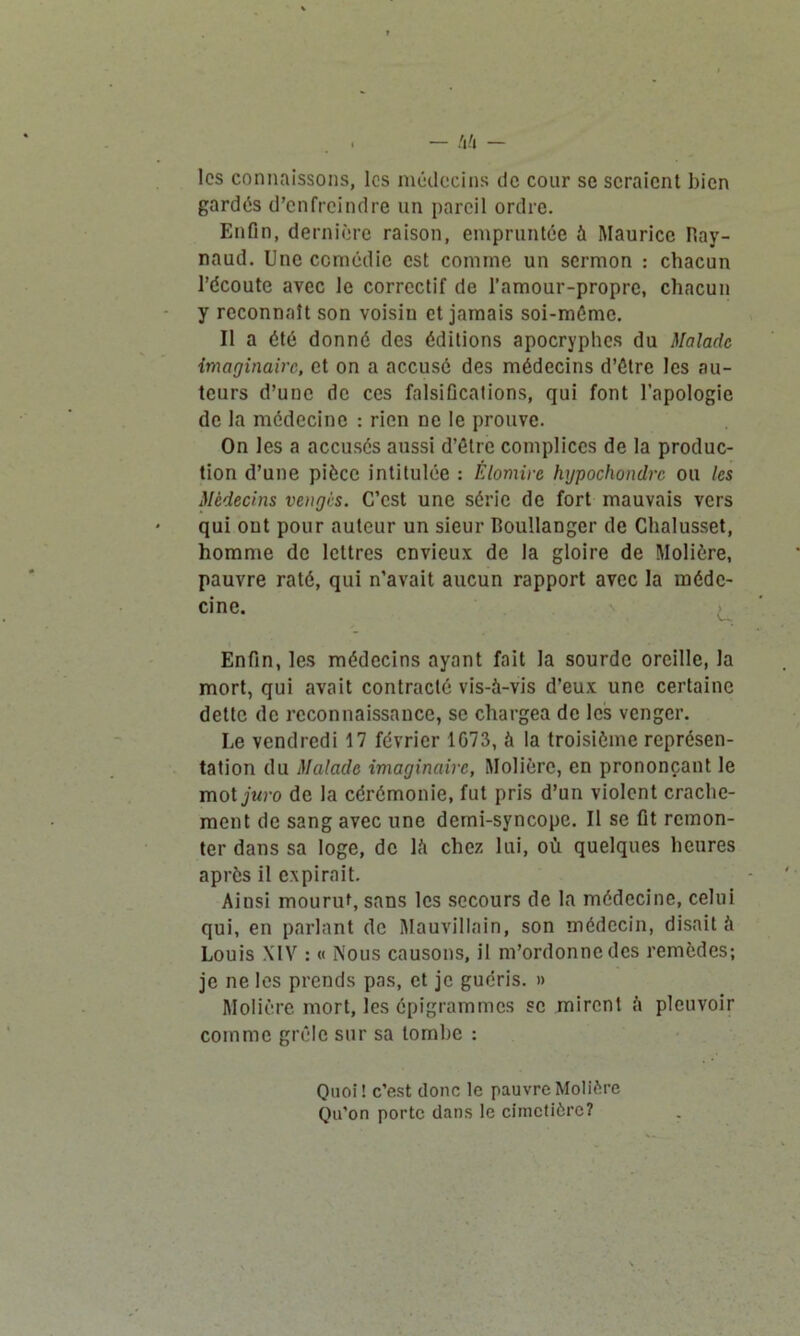 les connaissons, les médecins de cour se seraient bien gardés d'enfreindre un pareil ordre. Enfin, dernière raison, empruntée à Maurice Ray- naud. Une comédie est comme un sermon : chacun l’écoute avec le correctif de l’amour-propre, chacun y reconnaît son voisiu et jamais soi-méme. Il a été donné des éditions apocryphes du Malade imaginaire, et on a accusé des médecins d’étre les au- teurs d’une de ces falsifications, qui font l’apologie de la médecine : rien ne le prouve. On les a accusés aussi d’être complices de la produc- tion d’une pièce intitulée : Élomire hypochondrc ou les Médecins vengés. C’est une série de fort mauvais vers qui ont pour auteur un sieur Boullanger de Chalusset, homme de lettres envieux de la gloire de Molière, pauvre raté, qui n’avait aucun rapport avec la méde- cine. Enfin, les médecins ayant fait la sourde oreille, la mort, qui avait contracté vis-à-vis d’eux une certaine dette de reconnaissance, se chargea de les venger. Le vendredi 17 février 1G73, à la troisième représen- tation du Malade imaginaire, Molière, en prononçant le mot juro de la cérémonie, fut pris d’un violent crache- ment de sang avec une demi-syncope. Il se fit remon- ter dans sa loge, de là chez lui, où quelques heures après il expirait. Ainsi mourut, sans les secours de la médecine, celui qui, en parlant de Mauvillain, son médecin, disait à Louis XIV : « Nous causons, il m’ordonne des remèdes; je ne les prends pas, et je guéris. » Molière mort, les épigrammes se mirent à pleuvoir comme grêle sur sa tombe : Quoi! c’est donc le pauvre Molière Qu’on porte dans le cimetière?
