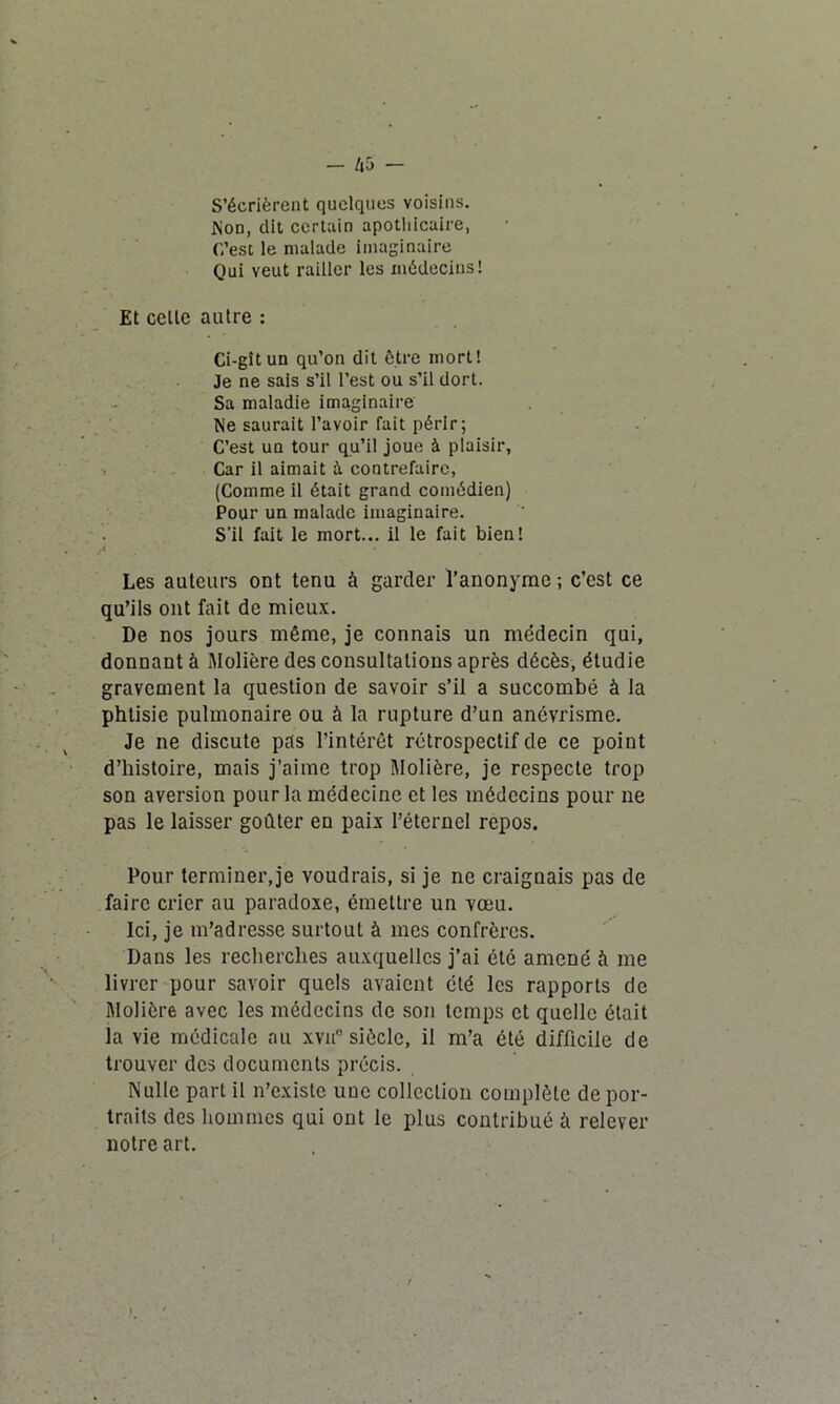 S’écrièrent quelques voisins. Non, dit certain apothicaire, C’est le malade imaginaire Qui veut railler les médecins! Et celle autre : Ci-gît un qu’on dit être mort! Je ne sais s’il l’est ou s’il dort. Sa maladie imaginaire Ne saurait l’avoir fait périr; C’est un tour qu’il joue à plaisir, Car il aimait à contrefaire, (Comme il était grand comédien) Pour un malade imaginaire. S’il fait le mort... il le fait bien! A ' Les auteurs ont tenu à garder l’anonyme; c’est ce qu’ils ont fait de mieux. De nos jours même, je connais un médecin qui, donnant à Molière des consultations après décès, étudie gravement la question de savoir s’il a succombé à la phtisie pulmonaire ou à la rupture d’un anévrisme. Je ne discute pas l’intérêt rétrospectif de ce point d’histoire, mais j’aime trop Molière, je respecte trop son aversion pour la médecine et les médecins pour ne pas le laisser goûter en paix l’éternel repos. Pour terminer,je voudrais, si je ne craignais pas de faire crier au paradoxe, émettre un vœu. Ici, je m’adresse surtout à mes confrères. Dans les recherches auxquelles j’ai été amené à me livrer pour savoir quels avaient été les rapports de Molière avec les médecins de son temps et quelle était la vie médicale au xvn° siècle, il m’a été difficile de trouver des documents précis. Nulle part il n’existe une collection complète de por- traits des hommes qui ont le plus contribué à relever notre art.