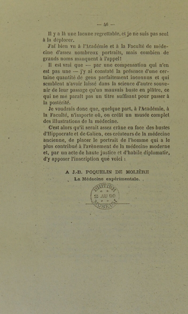 — 46 — Il y a là une lacune regrettable, et je ne suis pas seul à la déplorer. J’ai bien vu à l’Académie et à la Faculté de méde- cine d’assez nombreux portraits, mais combien de grands noms manquent à l’appel! Il est vrai que — par une compensation qui n’en est pas une — j'y ai constaté la présence d’une cer- taine quantité dé gens parfaitement inconnus et qui semblent n’avoir laissé dans la science d’autre souve- nir de leur passage qu’un mauvais buste en plâtre, ce qui ne me paraît pas un titre suffisant pour passer à la postérité. Je voudrais donc que, quelque part, à l’Académie, à la Faculté, n’importe où, on créât un musée complet des illustrations de la médecine. C’est alors qu’il serait assez crâne eu face des bustes d’IIippocratc et de Galien, ces créateurs de la médecine ancienne, de placer le portrait de l'homme qui a le plus contribué à l’avènement de la médecine moderne et, par un acte de haute justice et d’habile diplomatie, d’y apposer l’inscription que voici : A J.-D. POQUELIN DE MOLIÈRE La Médecine expérimentale. ,