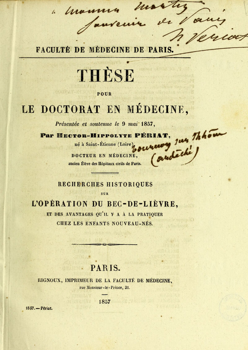 THÈSE POÜR LE DOCTORAT EN MÉDECINE, Présentée et soutenue le 9 mai 1857, Par iifîCTOR-liiPPOiiYTE PÉR1AT, né à Saint-Etienne (Loire Y DOCTEÜR EN MÉDECINE, ancien Élève des Hôpitaux civils de Paris. F rhkiï*' RECHERCHES HISTORIQUES SUR L’OPÉRATION DU BEC-DE-LIËYRE, ET DES AVANTAGES Qü’lL Y A À LA PRATIQUER CHEZ LES ENFANTS NOUVEAU-NÉS. PARIS* RIGNOUX, IMPRIMEUR DE LA FACULTÉ DE MÉDECINE, rue Monsieur-le-Prince, 31. 1857. —Périat. 1857