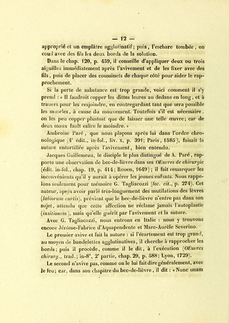 approprié et un emplâtre agglulinatif ; puis, l’eschare tombée , on coud avec des fils les deux bords de la solution. Dans le chap. 120, p. 459, il conseille d’appliquer deux ou trois aiguilles immédiatement après l’avivement et de les fixer avec des fils, puis de placer des coussinets de chaque côté pour aider le rap- prochement. Si la perte de substance est trop grande, voici comment il s’y prend : « Il faudroit copper les diltes Ieures au dedans en long, et à trauers pour les resjoindre, en contregardant tant que sera possible les muscles, à cause du mouvement. Toutefois s’il est nécessaire, on les peu copper plustost que de laisser une telle œuvre; car de deux maux fault eslire le moindre. » Ambroise Paré , que nous plaçons après lui dans l’ordre chro- nologique (4e édit., in-fol., liv. x, p. 391; Paris, 1585), faisait la suture entortillée après l’avivement, bien entendu. Jacques Guillemeau, le disciple le plus distingué de A. Paré , rap- porte une observation de bec-de-lièvre dans ses OEnvres de chirurgie (édit, in-fol., chap. 19, p. 414; Rouen, 1649) ; il fait remarquer les inconvénients qu’il y aurait à opérer les jeunes enfants. Nous rappe- lons seulement pour mémoire G. Tagliacozzi (loc. cit., p. 274). Cet auteur, après avoir parlé très-longuement des mutilations des lèvres (labiorum curtis), prévient que le bec-de-lièvre n’entre pas dans son sujet, attendu que cette affection ne réclame jamais l'aulopîaslie (insitionem), mais qu’elle guérit par l’avivement et la suture. Avec G. Tagliacozzi, nous entrons en Italie : nous y trouvons encore Jérôme-Fabrice d’Aquapendente et Marc-Aurèle Severino. Le premier avive et fait la suture : si l’écartement est trop grand, au moyen de bandelettes agglutinatives, il cherche à rapprocher les bords; puis il procède, comme il le dit, à l’exécution (OEuvres chirurg.y trad.; in-8°, 2e partie, chap. 29, p. 588; Lyon, 1729). Le second n’avive pas, comme on le lui fait dire généralement, avec Je feu; car, dans son chapitre du bec-de-lièvre, il dit : «Nunc unam