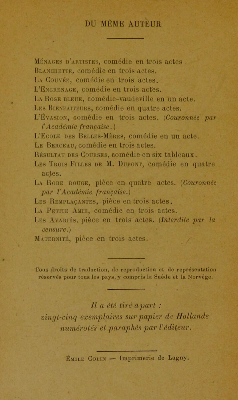 DU mEme auteur Menaces d’artistes, comddie en trois actes Blanchette, comtidie en trois actes. La Couvee, comedie en trois actes. L’Engrenage, comddie en trois actes. La Rose hleue, coinedie-vaudeville en un acte. Les Bibnfaiteurs, comedie en quatre actes. L’Evasion, Gomddie en trois actes. (Couronnce par I’Academie francaise.) L’Ecole des Belles-Meres, comddie en un acte. Le Berceau, comddie en trois actes. Resultat des Courses, comedie en six tableaux. Les Trois Filles de M. Dupont, corpMie en quatre actes. La Rore rouge, pi(>ce en quatre actes. (Couronnce par VAcademic francaise.) Les Remplaqantes, piece en trois actes. La Petite Amie, comedie en trois actes. Les Ayaries, piece en trois actes. (Interdite par la censure.) Maternite, pi£ce en trois actes. / Tons droits de traduction, de reproduction et do representation reserves pour tous les pays, y compris la Suede et la Norvege. 11 a ete tire Apart : vingt-cinq exemplaires sur papier de IJollande numerates el paraphes par Vedileur. Emile Colin — Imprimerie de Lagny.