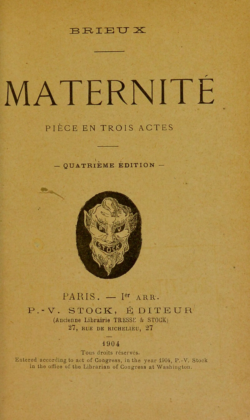 BRIEXJ X MATERNITE PIECE EN TR.OIS ACTES PARIS. — Ier ARR. P.-V. STOCK, EDITEUR (Ancienoe Librairie TRESSE & STOCK) 27, HUB DK RICHELIEU, 27 1904 Tous droits reserves. Entered according to act of Congress, in the year 1904, P.-V. Stock in the office of the Librarian of Congress at Washington.