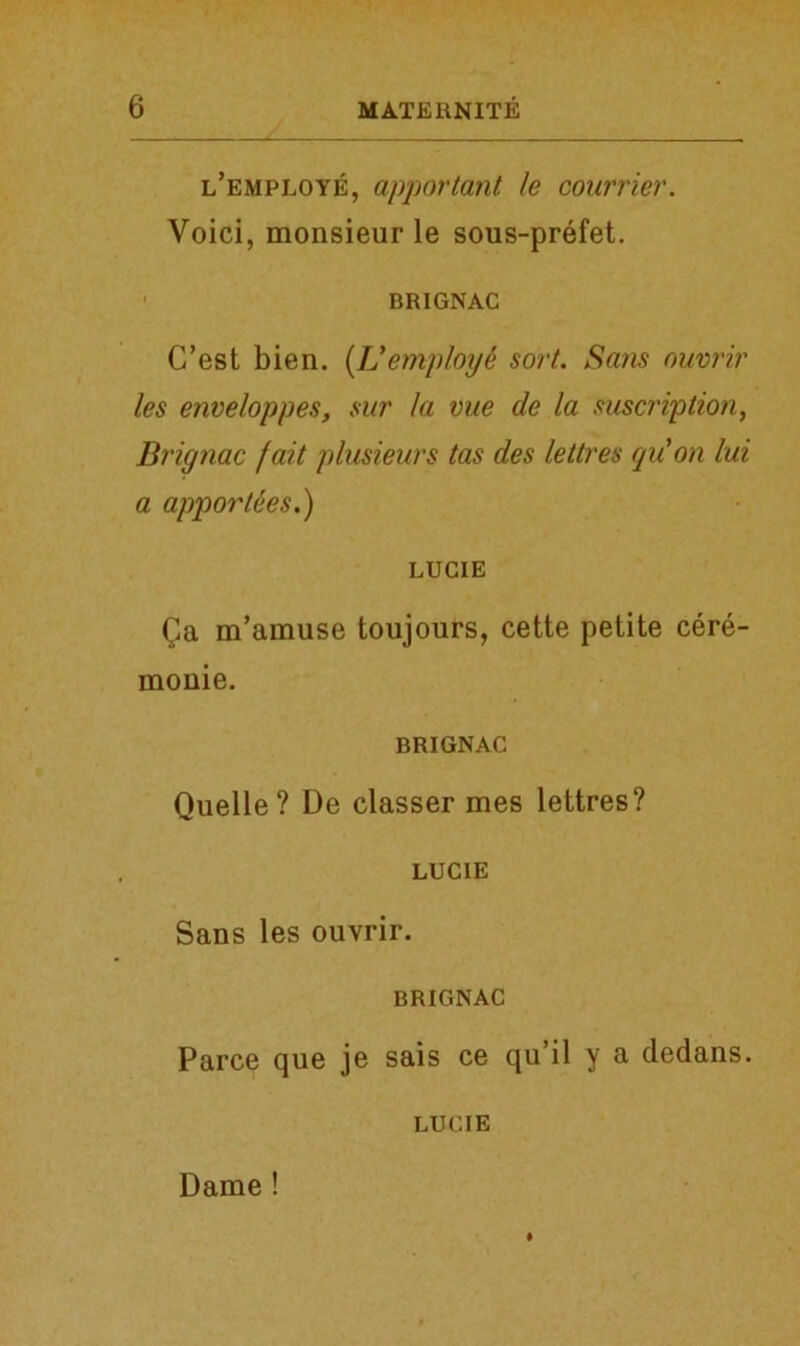 l’employe, apportant le courrier. Void, monsieur le sous-prefet. BRIGNAC C’est bien. (Idemploye sort. Sans ouvrir les enveloppes, sur la vue de la suscription, Brignac fait plusieurs tas des lettres qu'on lui a apportees.) LUCIE Qa m’amuse toujours, cette petite cere- monie. BRIGNAC Quelle? De classer mes lettres? LUCIE Sans les ouvrir. BRIGNAC Parce que je sais ce qu’il y a dedans. LUCIE Dame!