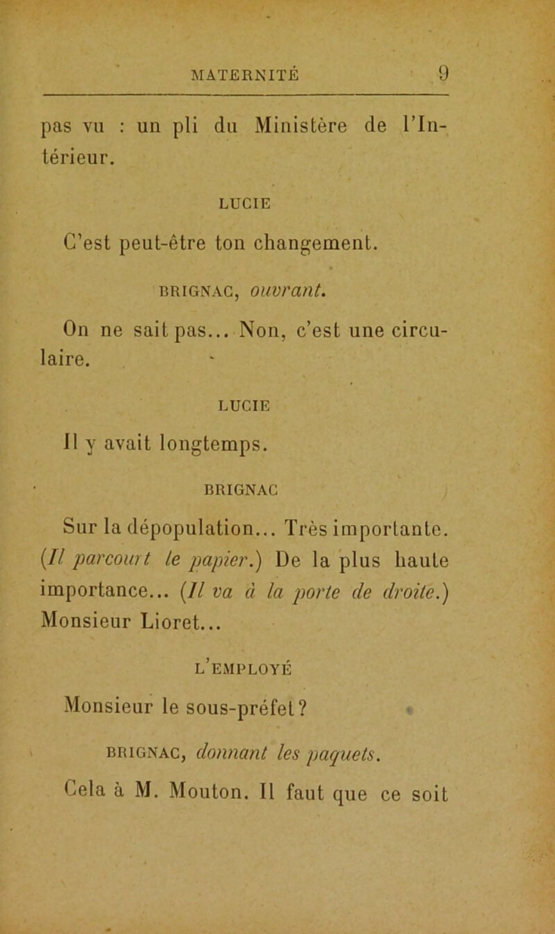 pas vu : un pli du Ministere de I’ln- terieur. LUCIE C’est peut-etre ton changement. brignac, ouvrant. On ne saitpas... Non, c’est une circu- laire. LUCIE II y avait longtemps. BRIGNAC Sur la depopulation... Tres importante. (// parcourt le papier.) De la plus haute importance... (11 va a la porte de droile.) Monsieur Lioret... l’employe Monsieur le sous-prefet? brignac, donnant les paquets. Oela a M. Mouton. II faut que ce soit