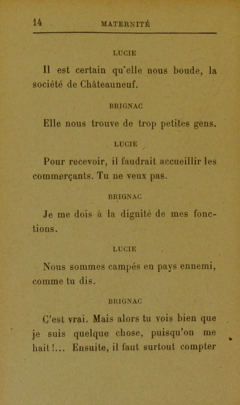 LUCIE II est certain qu'elle nous boude, la societe de Chateauneuf. BRIGNAC Elle nous trouve de trop petites gens. LUCIE Pour recevoir, il faudrait accueillir les commergants. Tu ne veux pas. BRIGNAC I Je me dois a la dignite de mes fonc- tions. LUCIE Nous sommes campes en pays ennemi, comme tu dis. BRIGNAC C’est vrai. Mais alors tu vois bien que je suis quelque chose, puisqu’on me hait!... Ensuite, il 1‘aut surtout compter