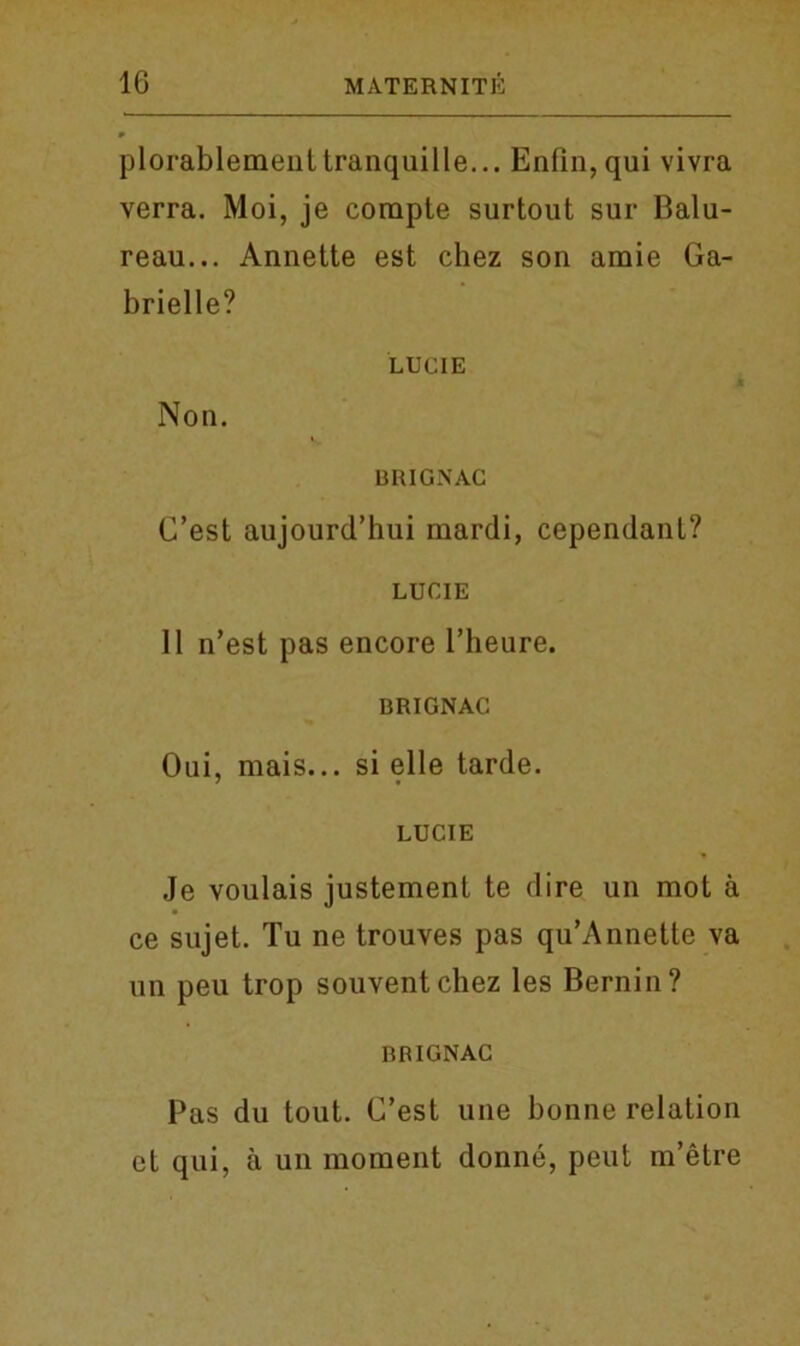 plorablemeuttranquille... En(in,qui vivra verra. Moi, je corapte surtout sur Balu- reau... Annette est chez son araie Ga- brielle? LUCIE Non. BRIGNAC C’est aujourd’hui mardi, cependant? LUCIE 11 n’est pas encore l’heure. BRIGNAC Oui, mais... si elle tarde. LUCIE Je voulais justement te dire un mot a ce sujet. Tu ne trouves pas qu’Annette va un peu trop souventchez les Bernin? BBIGNAC Pas du tout. C’est une bonne relation ct qui, a un moment donne, peut m’etre