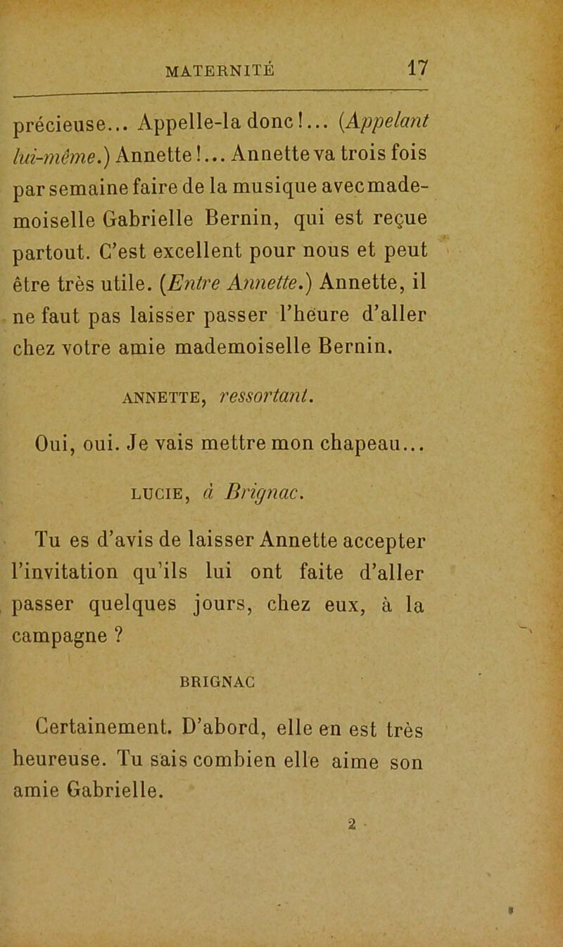 precieuse... Appelle-la done!... (Appelant lui-meme.) Annette!... Annetteva trois fois parsemainefaire de la musique avecmade- moiselle Gabrielle Bernin, qui est regue partout. C’est excellent pour nous et peut etre tres utile. (Entre Annette.) Annette, il ne faut pas laisser passer Theure d’aller chez votre amie mademoiselle Bernin. annette, ressortant. Oui, oui. Jevais mettremon chapeau... lucie, d Brignac. Tu es d’avis de laisser Annette accepter l’invitation qu’ils lui ont faite d’aller passer quelques jours, chez eux, a la campagne ? BRIGNAC Gertainement. D’abord, elle en est tres heureuse. Tu sais combien elle aime son amie Gabrielle. 2 •