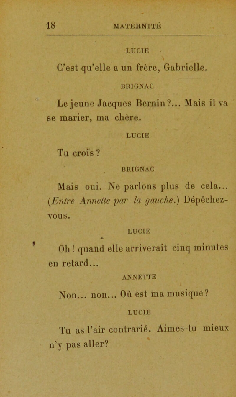 LUCIE C’est qu’elle a un frere, Gabrielle. BRIGNAC Le jeune Jacques Bernin?... Mais il va se marier, raa chere. LUCIE Tu crois? BRIGNAC Mais oui. Ne parlons plus de cela... (Entre Annette pat' la gauche.) Depechez- vous. LUCIE Oh! quand elle arriverait cinq minutes en retard... ANNETTE Non... non... Ou est ma musique? LUCIE Tu as Fair contrarie. Aimes-tu mieux n’y pas aller?