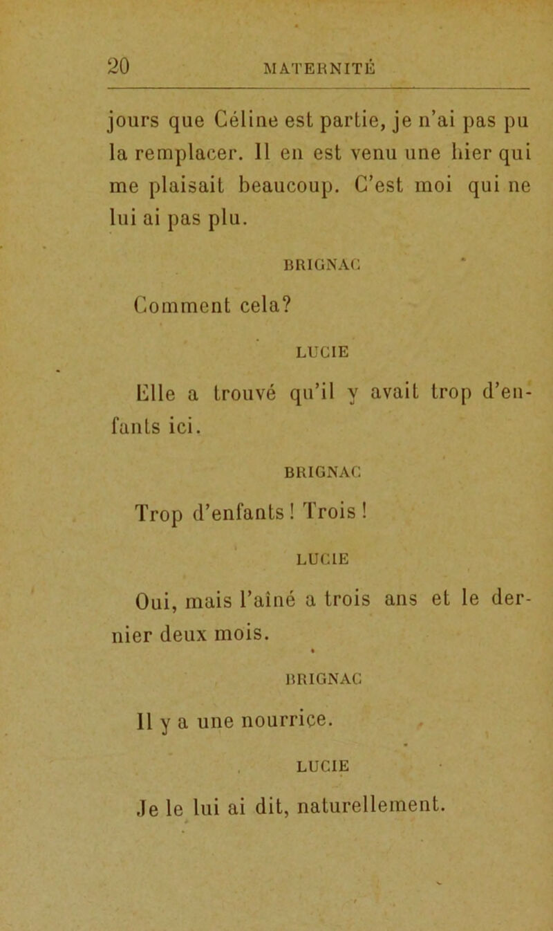 jours que Celine est partie, je n’ai pas pu la remplacer. 11 en est venu une liier qui me plaisait beaucoup. C’est moi qui ne Ini ai pas plu. BRIGNAG Comment cela? LUCIE Elle a trouve qu’il y avait trop d’en- fanls ici. BR1GNAC Trop d’enfants ! Trois ! LUCIE Oui, mais l’aine a trois ans et le der- nier deux mois. BRIGNAC Ilya une nourrice. LUCIE Je le lui ai dit, naturellement.