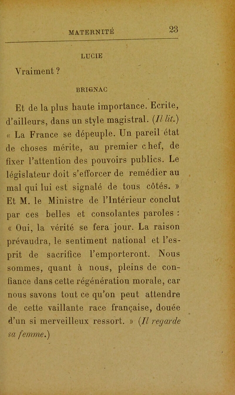 LUCIE Vraiment ? brignac Et de la plus haute importance. Ecrite, d’ailleurs, dans un style magistral. {II lit.) « La France se depeuple. Un pareil etat de choses merite, au premier chef, de fixer 1’attention des pouvoirs publics. Le legislateur doit s’efforcer de remedier au mal qui lui est signale de tous cotes. » Et M. le Ministre de l’lnterieur conclut par ces belles et consolantes paroles : « Oui, la verite se fera jour. La raison prevaudra, le sentiment national et l’es- prit de sacrifice l’emporteront. Nous sommes, quant a nous, pleins de con- fiance dans cette regeneration morale, car nous savons tout ce qu’on peut attendre de cette vaillante race franqaise, douee d’un si merveilleux ressort. » (// regarde sa femme.)