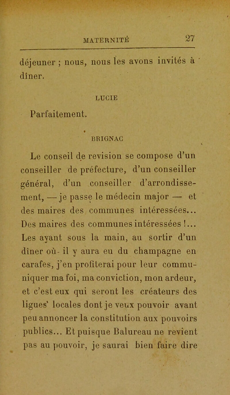 dejeuner ; nous, nous les avons invites a ' diner. LUCIE Parfaitement. BRIGNAC Le conseil de revision se compose d’un conseiller de prefecture, d’un conseiller general, d’un conseiller d’arrondisse- ment, —je passe le medecin major — et des maires des communes interessees... Des maires des communes interessees !... Les ayant sous la main, au sortir d’un diner ou- il y aura eu du champagne en carafes, j’en profiterai pour leur commu- niquer ma foi, ma conviction, inon ardeur, et c’est eux qui seront les createurs des ligues’ locales dont je veux pouvoir avant peu annoncer la constitution aux pouvoirs publics... Etpuisque Balureau ne revient pas au pouvoir, je saurai bien faire dire