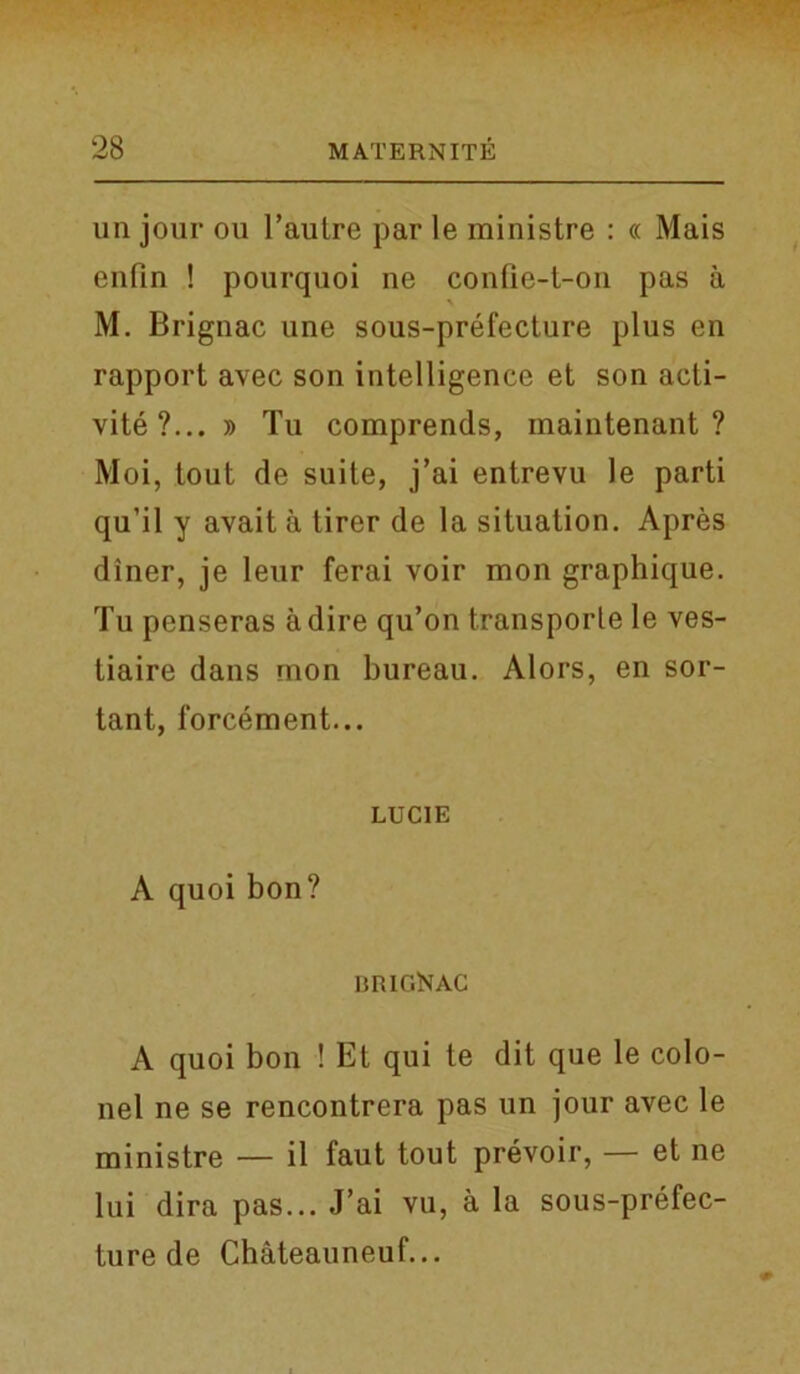 un jour ou l’aulre par le ministre : « Mais enfin ! pourquoi ne confie-t-on pas a M. Brignac une sous-prefecture plus en rapport avec son intelligence et son acti- vity ?... » Tu comprends, maintenant ? Moi, tout de suite, j’ai entrevu le parti qu’il y avait a tirer de la situation. Apres diner, je leur ferai voir mon graphique. Tu pcnseras a dire qu’on transporle le ves- tiaire dans mon bureau. Alors, en sor- tant, forcement... LUCIE A quoi bon? BRIGKAC A quoi bon ! Et qui te dit que le colo- nel ne se rencontrera pas un jour avec le ministre — il faut tout prevoir, — et ne lui dira pas... J’ai vu, a la sous-prefec- ture de Chateauneuf...