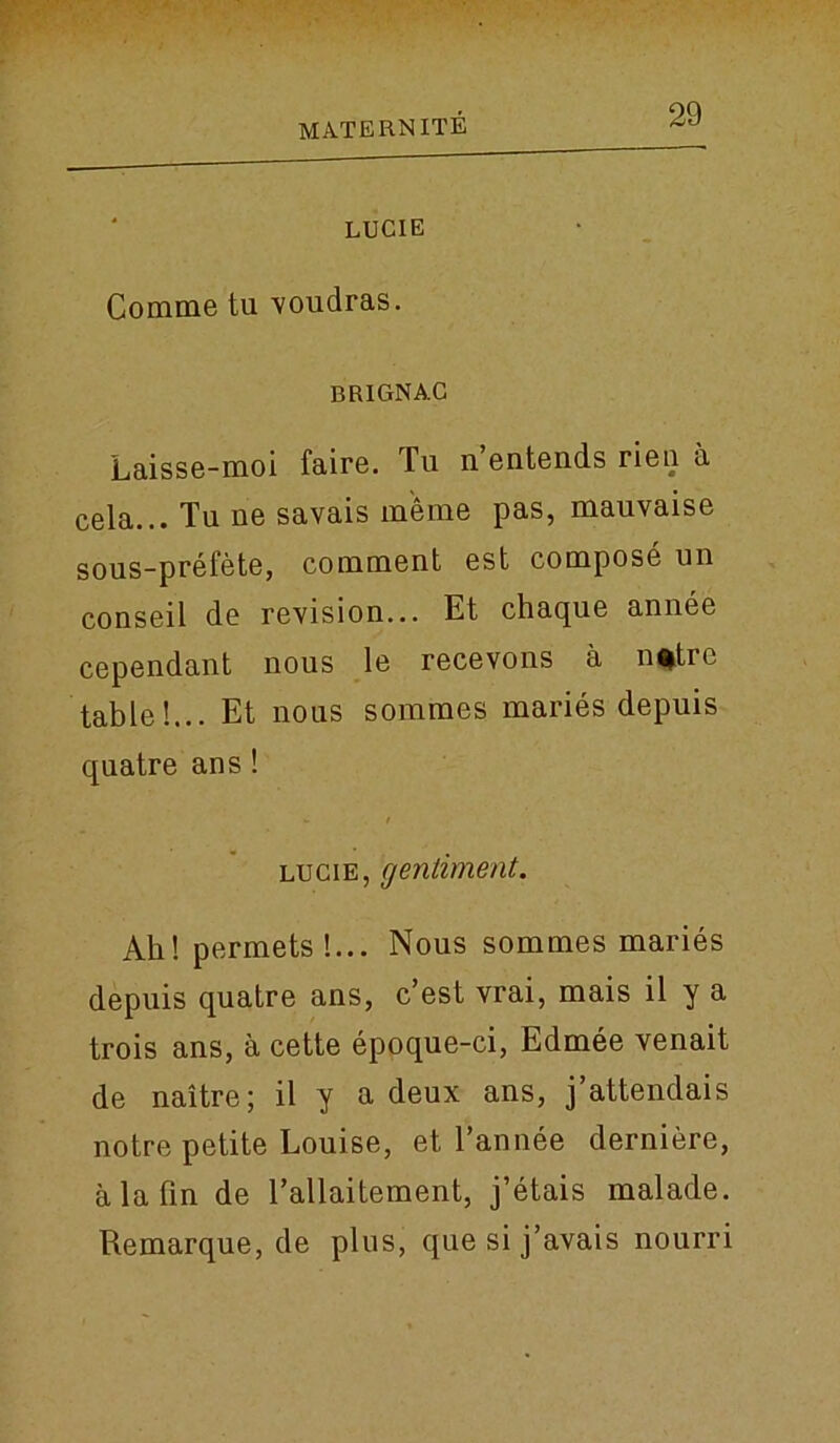 LUCIE Comme tu voudras. BRIGNAC Laisse-moi faire. Tu n’entends rien a cela... Tu ne savais m'eme pas, mauvaise sous-prefete, comment est compose un conseil de revision... Et chaque annee cependant nous le recevons a n%trc table!... Et nous sommes maries depuis quatre ans! lucie, gentiment. Ah! permets!... Nous sommes maries depuis quatre ans, c’est vrai, mais il y a trois ans, a cette epoque-ci, Edmee venait de naitre; il y a deux ans, j’attendais notre petite Louise, et l’annee derniere, a la fin de l’allaitement, j’etais malade. Remarque, de plus, que si j’avais nourri