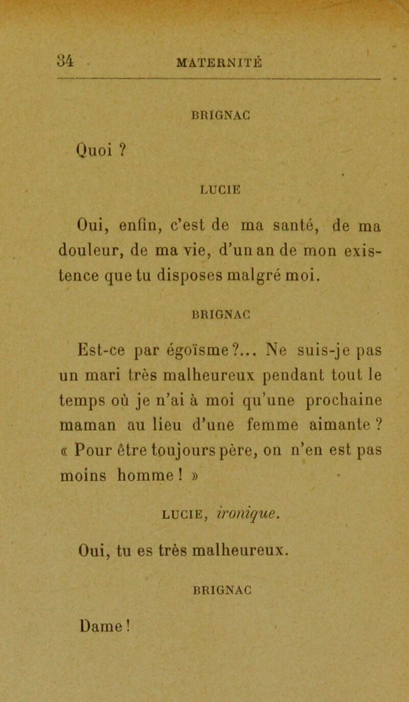 I BRIGNAC Quoi ? LUCIE Oui, enlin, c’est de ma sante, de ma douleur, de ma vie, d’unande mon exis- tence que tu disposes malgre moi. BRIGNAC Est-ce par ego'isme?... Ne suis-je pas un mari tres malheureux pendant tout le temps ou je n’ai a moi qu’une prochaine maman au lieu d’une femme aimante ? « Pour 6tre toujours pere, on n’en est pas moins homme ! » lucie, ironique. Oui, tu es tres malheureux. BRIGNAC Dame!