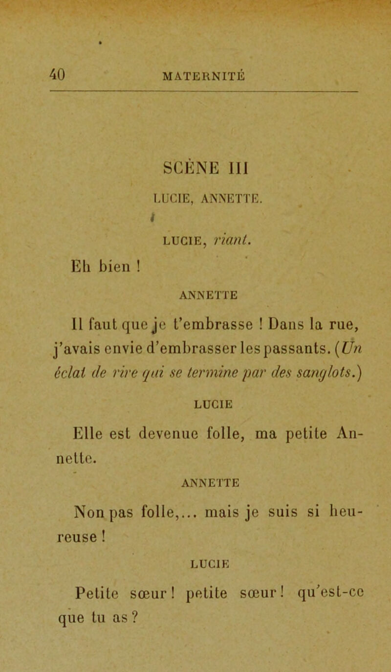 SCENE 111 LUCIE, ANNETTE. i lucie, riant. Eli bien ! ANNETTE II fautqueje t’embrasse ! Dans la rue, j’avais envie d’embrasser lespassants. (Un dclai de rive qui se termine par des sanglots.) LUCIE Elle est devenue folle, ma petite An- nette. ANNETTE Non pas folle,... mais je suis si lieu- reuse ! LUCIE Petite soeur! petite soeur! qu'est-cc que tu as ?