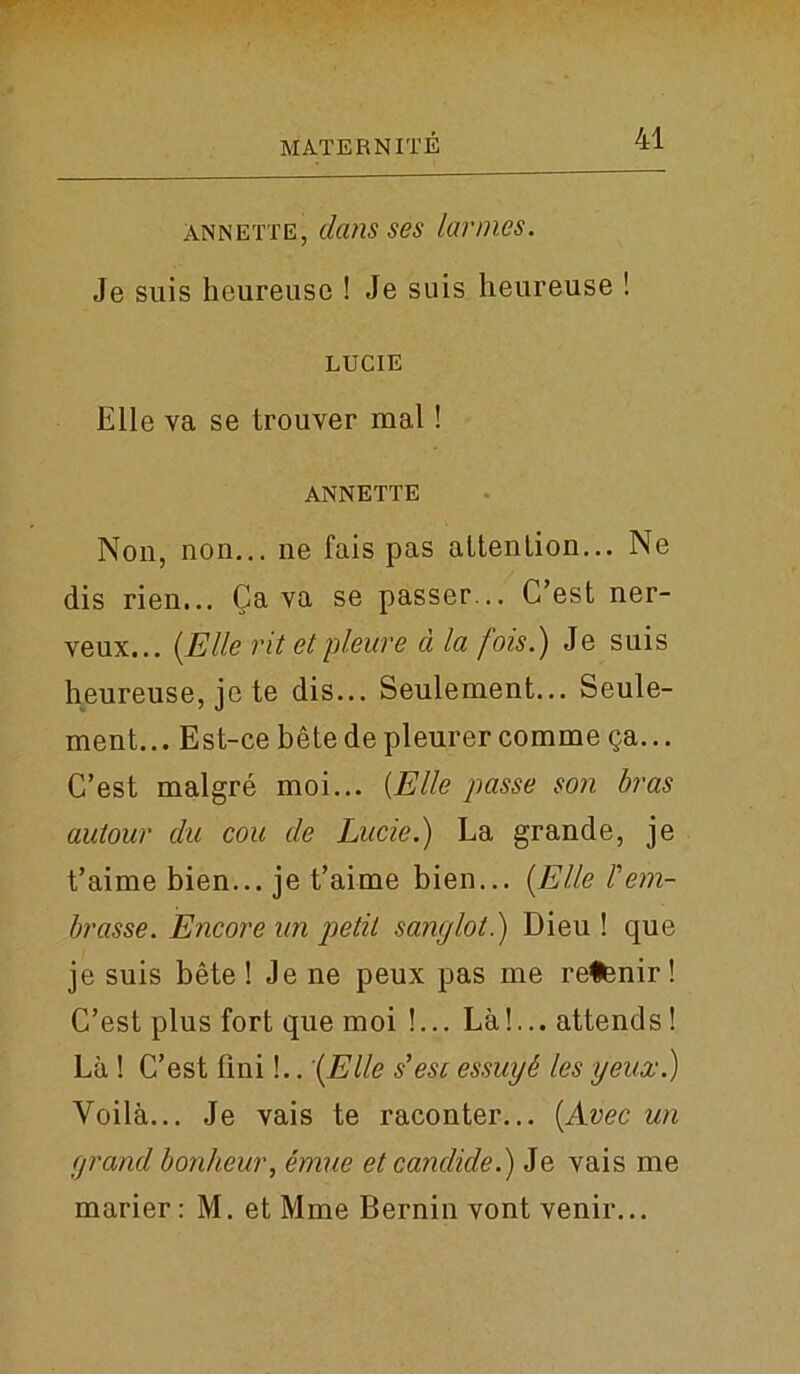 Annette, dans ses larmes. Je suis heureuse ! Je suis heureuse ! LUCIE Elle va se trouver mal ! ANNETTE Non, non... ne fais pas altenlion... Ne dis rien... Cava se passer... C’est ner- veux... [Elle rit et pleure a la fois.) Je suis heureuse, je te dis... Seulement... Seule- ment... Est-ce betedepleurercomme ga... C’est malgre moi... {Elle passe son bras autour clu con de Lucie.) La grande, je t’aime bien... je t’aiune bien... [Elle Tem- brasse. Encore un petit sanglot.) Dieu ! que je suis bete ! Je ne peux pas me retenir! C’est plus fort que moi !... La!... attends ! La ! C’est fini!.. [Elle s' esc essay b les yeux.) Yoila... Je vais te raconter... [Avec un grand bonheur, emue et candide.) Je vais me marier: M. et Mme Bernin vont venir...