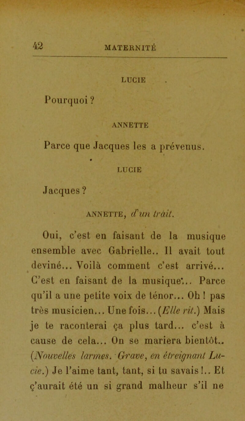 Pourquoi ? LUCIE ANNETTE Parce que Jacques les a prevenus. LUCIE Jacques ? annette, d'uti trait. Oui, c’est en faisaut de la musique ensemble avec Gabrielle.. 11 avait tout devine... Voila comment c’est arrive... C’est en faisant de la musique*... Parce qu’il a une petite voix de tenor... Oh ! pas tres musicien... Une fois... (Elle rit.) Mais je te raconterai ga plus tard... c’est a cause de cela... On se mariera bientot.. [Nouvelles larm.es. Grave, en etreignant Lu- cie.) Je l’aime tant, tant, si tu savais!.. Et (j’aurait ete un si grand malheur s’il ne