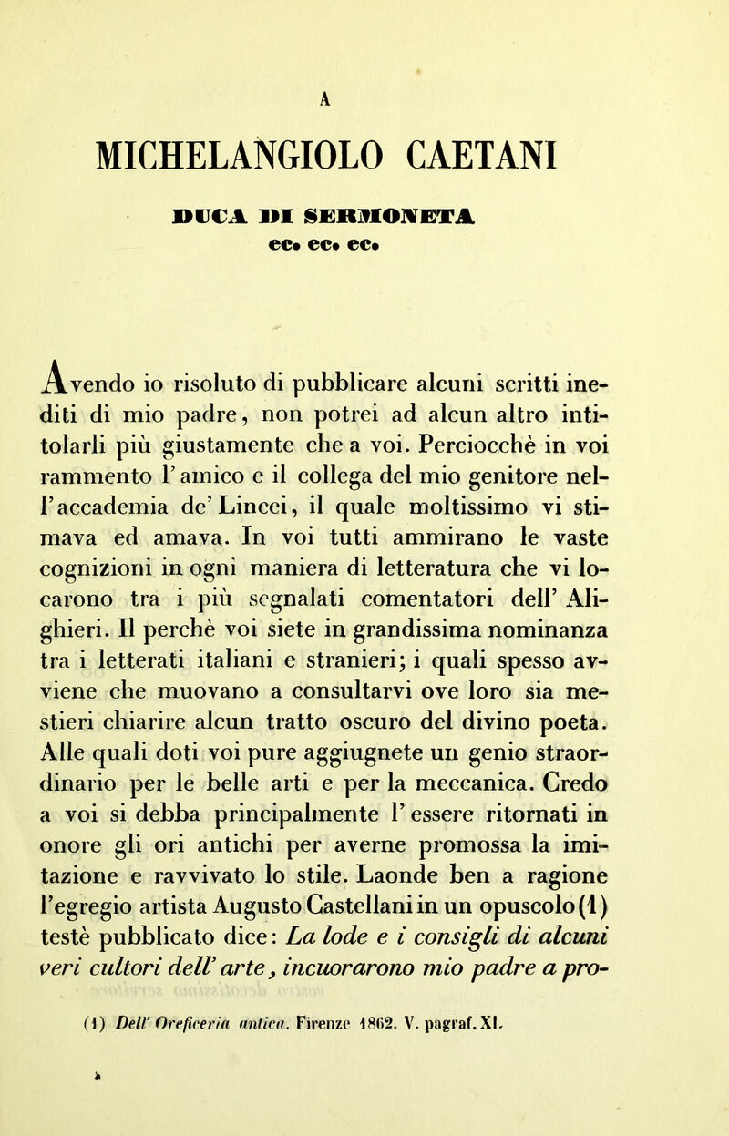 A MICHELANGELO CAETANI DUCA 1)1 §ER9fOIETA ec* ec* ec* Avendo io risoluto di pubblicare alcuni scritti ine- diti di mio padre, non potrei ad alcun altro inti- tolarli più giustamente chea voi. Perciocché in voi rammento l’amico e il collega del mio genitore nel- Paccademia de’Lincei, il quale moltissimo vi sti- mava ed amava. In voi tutti ammirano le vaste cognizioni in ogni maniera di letteratura che vi lo- carono tra i più segnalati cementatori dell’ Ali- ghieri. Il perchè voi siete in grandissima nominanza tra i letterati italiani e stranieri; i quali spesso av- viene che muovano a consultarvi ove loro sia me- stieri chiarire alcun tratto oscuro del divino poeta. Alle quali doti voi pure aggiugnete un genio straor- dinario per le belle arti e per la meccanica. Credo a voi si debba principalmente P essere ritornati in onore gli ori antichi per averne promossa la imi- tazione e ravvivato lo stile. Laonde ben a ragione l’egregio artista Augusto Castellani in un opuscolo (1) testé pubblicato dice : La lode e i consigli di alcuni veri cultori dell arte, incuorarono mio padre a prò-