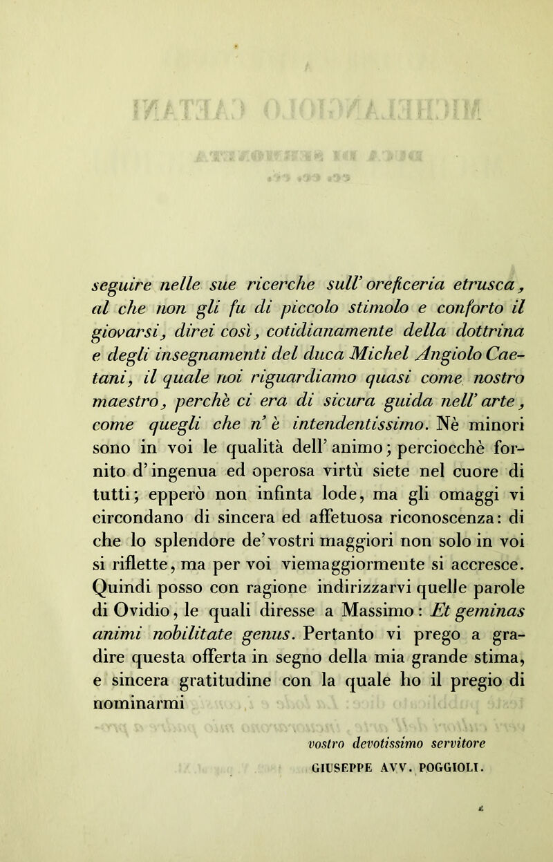 seguire nelle sue ricerche sull’ oreficeria etrusca, al che non gli fu di piccolo stimolo e conforto il giovarsi, direi così, cotidianamente della dottrina e degli insegnamenti del duca Michel Angiolo Cae- tani, il quale noi riguardiamo quasi come nostro maestro, perchè ci era di sicura guida neIV arte, come quegli che n è intendentissimo. Nè minori sono in voi le qualità dell’ animo ; perciocché for- nito d’ingenua ed operosa virtù siete nel cuore di tutti; epperò non infinta lode, ma gli omaggi vi circondano di sincera ed affetuosa riconoscenza: di che lo splendore de’vostri maggiori non solo in voi si riflette, ma per voi viemaggiormente si accresce. Quindi posso con ragione indirizzarvi quelle parole di Ovidio, le quali diresse a Massimo : Et geminas animi nobilitate genus. Pertanto vi prego a gra- dire questa offerta in segno della mia grande stima, e sincera gratitudine con la quale ho il pregio di nominarmi vostro devotissimo servitore GIUSEPPE AVV. POGGIOLI.