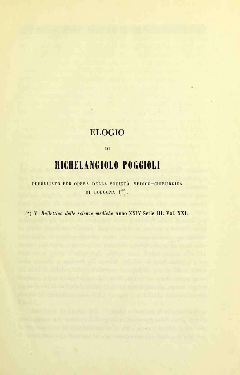 ELOGIO DI MICHELANGIOLO POGGIOLI PUBBLICATO PER OPERA DELLA SOCIETÀ MEDICO-CHIRURGICA DI BOLOGNA (*). (*) V. BuUetlino delle scienze mediche Anno XXIV Serie III, Voi, XXI,