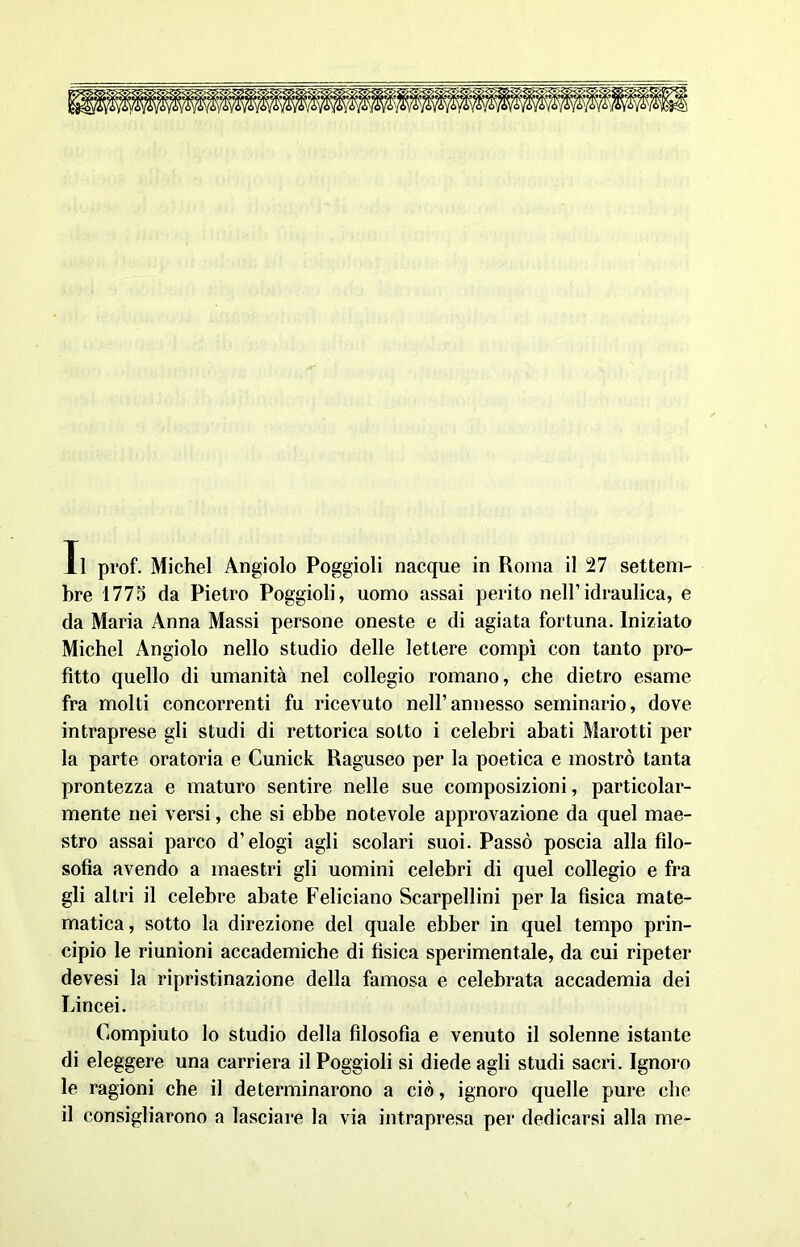 Il prof. Michel Àngiolo Poggioli nacque in Roma il 27 settem- bre 1775 da Pietro Poggioli, uomo assai perito nell’idraulica, e da Maria Anna Massi persone oneste e di agiata fortuna. Iniziato Michel Angiolo nello studio delle lettere compì con tanto pro- fitto quello di umanità nel collegio romano, che dietro esame fra molti concorrenti fu ricevuto nell’annesso seminario, dove intraprese gli studi di rettorica sotto i celebri abati Marotti per la parte oratoria e Cunick Raguseo per la poetica e mostrò tanta prontezza e maturo sentire nelle sue composizioni, particolar- mente nei versi, che si ebbe notevole approvazione da quel mae- stro assai parco d’elogi agli scolari suoi. Passò poscia alla filo- sofia avendo a maestri gli uomini celebri di quel collegio e fra gli altri il celebre abate Feliciano Scarpellini per la fìsica mate- matica, sotto la direzione del quale ebber in quel tempo prin- cipio le riunioni accademiche di fisica sperimentale, da cui ripeter devesi la ripristinazione della famosa e celebrata accademia dei Lincei. Compiuto lo studio della filosofia e venuto il solenne istante di eleggere una carriera il Poggioli si diede agli studi sacri. Ignoro le ragioni che il determinarono a ciò, ignoro quelle pure che il consigliarono a lasciare la via intrapresa per dedicarsi alla me-