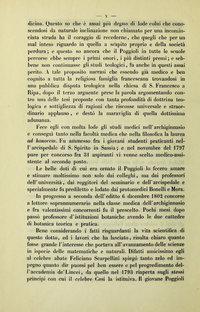 dicina. Questo so che è assai più degno di lode colui che cono- scendosi da naturale inclinazione non chiamato per una incomin- ciata strada ha il coraggio di recederne, che quegli che per un mal inteso riguardo in quella a scapito proprio e della società perdura; e questo so ancora che il Poggioli in tutte le scuole percorse ebbe sempre i primi onori, i più distinti premi ; e seb- bene non continuasse gli studi teologici, fu anche in questi assai perito. A tale proposito narrasi che essendo già medico e ben cognito a tutta la religiosa famiglia francescana trovandosi in una pubblica disputa teologica nella chiesa di S. Francesco a Ripa, dopo il terzo arguente prese la parola argomentando con- tro una delle tesi proposte con tanta profondità di dottrina teo- logica e sottigliezza di ragioni che riscosse universale e straor- dinario applauso, e destò la maraviglia di quella dottissima adunanza. Fece egli con molta lode gli studi medici nell’archiginnasio e conseguì tanto nella facoltà medica che nella filosofica la laurea ad honorem. Fu ammesso fra i giovani studenti praticanti nel- l’arcispedale di S. Spirito in Sassia; e nel novembre del 1797 pure per concorso fra 31 aspiranti vi venne scelto medico-assi- stente al secondo posto. Le belle doti di cui era ornato il Poggioli lo fecero amare e stimare moltissimo non solo dai colleghi, ma dai professori dell’università, dai reggitori del seminario e dell’arcispedale e specialmente fu prediletto e lodato dai protomedici Bonelli e Mora. In progresso a seconda dell’editto 6 dicembre 1802 concorse a lettore soprannumerario nella classe medica dell’archiginnasio e fra valentissimi concorrenti fu il prescelto. Pochi mesi dopo passò professore d’istituzioni botaniche avendo le due cattedre di botanica teorica e pratica. Bene considerando i fatti riguardanti la vita scientifica di questo dotto, ed i lavori che ha lasciato, risulta chiaro quanto fosse grande l’interesse che portava all’avanzamento delle scienze in ispecie delle matematiche e naturali. Difatti amicissimo egli al celebre abate Feliciano Scarpellini spiegò tanto zelo ed im- pegno quanto dir puossi pel ben essere e pel progredimento del- l’accademia de’Lincei, da quello nel 1793 riaperta sugli stessi principi con cui il celebre Cesi la istituiva. Il giovane Poggioli