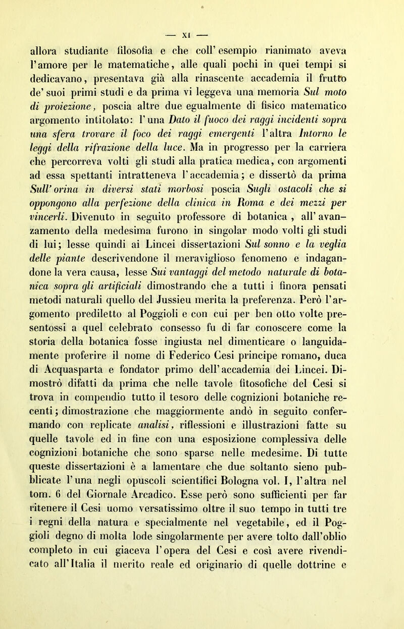 allora stuellante filosofia e che coll’ esempio rianimato aveva l’amore per le matematiche, alle quali pochi in quei tempi si dedicavano, presentava già alla rinascente accademia il frutto de’ suoi primi studi e da prima vi leggeva una memoria Sul moto di proiezione, poscia altre due egualmente di fisico matematico argomento intitolato: l’uria Dato il fuoco dei raggi incidenti sopra una sfera trovare il foco dei raggi emergenti l’altra Intorno le leggi della rifrazione della luce. Ma in progresso per la carriera che percorreva volti gli studi alla pratica medica, con argomenti ad essa spettanti intratteneva l’accademia; e dissertò da prima Sull’orina in diversi stati morbosi poscia Sugli ostacoli che si oppongono alla perfezione della clinica in Roma e dei mezzi per vincerli. Divenuto in seguito professore di botanica , all’ avan- zamento della medesima furono in singoiar modo volti gli studi di lui; lesse quindi ai Lincei dissertazioni Sul sonno e la veglia delle piante descrivendone il meraviglioso fenomeno e indagan- done la vera causa, lesse Sui vantaggi del metodo naturale di bota- nica sopra gli artificiali dimostrando che a tutti i finora pensati metodi naturali quello del Jussieu merita la preferenza. Però l’ar- gomento prediletto al Poggioli e con cui per ben otto volte pre- sentossi a quel celebrato consesso fu di far conoscere come la storia della botanica fosse ingiusta nel dimenticare o languida- mente proferire il nome di Federico Cesi principe romano, duca di Acquasparta e fondator primo dell’ accademia dei Lincei. Di- mostrò difatti da prima che nelle tavole fitosofìche del Cesi si trova in compendio tutto il tesoro delle cognizioni botaniche re- centi ; dimostrazione che maggiormente andò in seguito confer- mando con replicate analisi, riflessioni e illustrazioni fatte su quelle tavole ed in fine con una esposizione complessiva delle cognizioni botaniche che sono sparse nelle medesime. Di tutte queste dissertazioni è a lamentare che due soltanto sieno pub- blicate Luna negli opuscoli scientifici Bologna voi. I, l’altra nel tom. 6 del Giornale Arcadico. Esse però sono sufficienti per far ritenere il Cesi uomo versatissimo oltre il suo tempo in tutti tre i regni della natura e specialmente nel vegetabile, ed il Pog- gioli degno di molta lode singolarmente per avere tolto dall’oblio completo in cui giaceva l’opera del Cesi e così avere rivendi- cato all’Italia il merito reale ed originario di quelle dottrine e