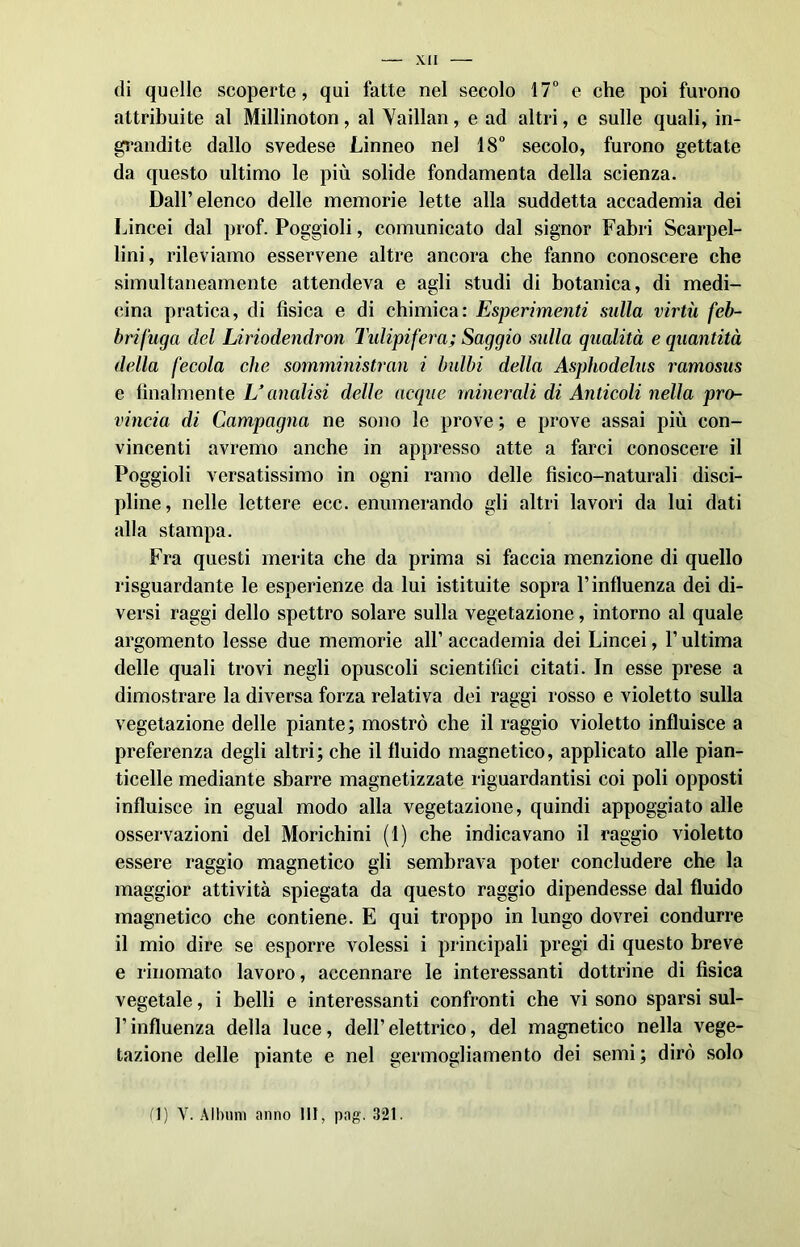 di quelle scoperte, qui fatte nel secolo 17° e che poi furono attribuite al Millinoton, al Vaillan, e ad altri, e sulle quali, in- grandite dallo svedese Linneo nel 18° secolo, furono gettate da questo ultimo le più solide fondamenta della scienza. Dall’elenco delle memorie lette alla suddetta accademia dei Lincei dal prof. Poggioli, comunicato dal signor Fabri Scarpel- lini, rileviamo esservene altre ancora che fanno conoscere che simultaneamente attendeva e agli studi di botanica, di medi- cina pratica, di fìsica e di chimica: Esperimenti sulla virtù feb- brifuga del Liriodendron Tulipifera; Saggio sulla qualità e quantità della fecola che somministrali i bulbi della Asphodelus ramosus e finalmente L’analisi delle acque minerali di Anticoli nella pro- vincia di Campagna ne sono le prove ; e prove assai più con- vincenti avremo anche in appresso atte a farci conoscere il Poggioli versatissimo in ogni ramo delle fisico-naturali disci- pline, nelle lettere ecc. enumerando gli altri lavori da lui dati alla stampa. Fra questi merita che da prima si faccia menzione di quello riguardante le esperienze da lui istituite sopra P influenza dei di- versi raggi dello spettro solare sulla vegetazione, intorno al quale argomento lesse due memorie all’ accademia dei Lincei, P ultima delle quali trovi negli opuscoli scientifici citati. In esse prese a dimostrare la diversa forza relativa dei raggi rosso e violetto sulla vegetazione delle piante; mostrò che il raggio violetto influisce a preferenza degli altri; che il fluido magnetico, applicato alle pian- ticelle mediante sbarre magnetizzate riguardantisi coi poli opposti influisce in egual modo alla vegetazione, quindi appoggiato alle osservazioni del Morichini (1) che indicavano il raggio violetto essere raggio magnetico gli sembrava poter concludere che la maggior attività spiegata da questo raggio dipendesse dal fluido magnetico che contiene. E qui troppo in lungo dovrei condurre il mio dire se esporre volessi i principali pregi di questo breve e rinomato lavoro, accennare le interessanti dottrine di fìsica vegetale, i belli e interessanti confronti che vi sono sparsi sul- Pinfluenza della luce, dell’elettrico, del magnetico nella vege- tazione delle piante e nel germogliamento dei semi; dirò solo fi) Y. Album anno HI, pag. 321.