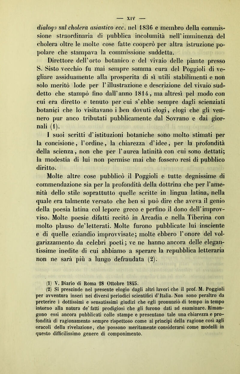 dialogo sul cholera asiastico ecc. nel 1836 e membro della commis- sione straordinaria di pubblica incolumità nell’imminenza del cholera oltre le molte cose fatte cooperò per altra istruzione po- polare che stampava la commissione suddetta. Direttore dell’orto botanico e del vivaio delle piante presso S. Sisto vecchio fu mai sempre somma cura del Poggioli di ve- gliare assiduamente alla prosperità di sì utili stabilimenti e non solo meritò lode per l’illustrazione e descrizione del vivaio sud- detto che stampò fino dall’ anno 1814, ma altresì pel modo con cui era diretto e tenuto per cui s’ebbe sempre dagli scienziati botanici che lo visitavano i ben dovuti elogi, elogi che gli ven- nero pur anco tributati pubblicamente dal Sovrano e dai gior- nali (1). I suoi scritti d’istituzioni botaniche sono molto stimati per la concisione, l’ordine, la chiarezza d’idee, per la profondità della scienza, non che per l’aurea latinità con cui sono dettati; la modestia di lui non permise mai che fossero resi di pubblico diritto. Molte altre cose pubblicò il Poggioli e tutte degnissime di commendazione sia per la profondità della dottrina che per l’ame- nità dello stile soprattutto quelle scritte in lingua latina, nella quale era talmente versato che ben si può dire che aveva il genio della poesia latina col lepore greco e perfino il dono dell’ improv- viso. Molte poesie difatti recitò in Arcadia e nella Tiberina con molto plauso de’letterati. Molte furono pubblicate lui insciente e di quelle eziandio improvvisate; molte ebbero l’onore del vol- garizzamento da celebri poeti ; ve ne hanno ancora delle elegan- tissime inedite di cui abbiamo a sperare la repubblica letteraria non ne sarà più a lungo defraudata (2). (1) V. Diario di Roma 28 Ottobre 1845. (2) Sì prescinde nel presente elogio dagli altri lavori che il prof. M. Poggioli per avventura inserì nei diversi periodici scientifici d’Italia. Non sono peraltro da preterire i dottissimi e sensatissimi giudizi che egli pronunziò di tempo in tempo intorno alla natura de’ fatti prodigiosi che gli furono dati ad esaminare. Riman- gono essi ancora pubblicati colle stampe e presentano tale una chiarezza e pro- fondità di ragionamento sempre rispettoso come ai principi della ragione così agli oracoli della rivelazione, che possono meritamente considerarsi come modelli in questo difficilissimo genere di componimento.