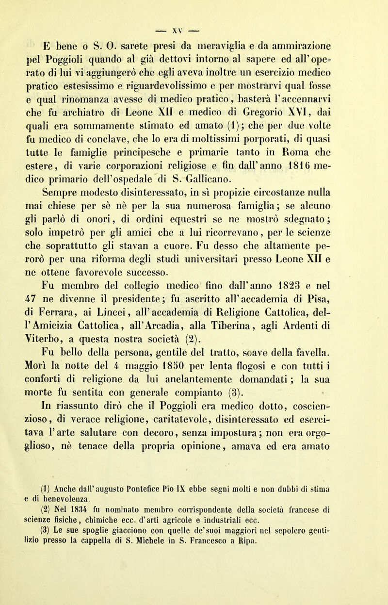 E bene o S. 0. sarete presi da meraviglia e da ammirazione pel Poggioli quando al già dettovi intorno al sapere ed all’ ope- rato di lui vi aggiungerò che egli aveva inoltre un esercizio medico pratico estesissimo e riguardevolissimo e per mostrarvi qual fosse e qual rinomanza avesse di medico pratico, basterà l’accennarvi che fu archiatro di Leone XII e medico di Gregorio XYI, dai quali era sommamente stimato ed amato (1); che per due volte fu medico di conclave, che lo era di moltissimi porporati, di quasi tutte le famiglie principesche e primarie tanto in Roma che estere, di varie corporazioni religiose e fin dall’anno 1810 me- dico primario dell’ospedale di S. Gallicano. Sempre modesto disinteressato, in sì propizie circostanze nulla mai chiese per sè nè per la sua numerosa famiglia; se alcuno gli parlò di onori, di ordini equestri se ne mostrò sdegnato ; solo impetrò per gli amici che a lui ricorrevano, per le scienze che soprattutto gli stavan a cuore. Fu desso che altamente pe- rorò per una riforma degli studi universitari presso Leone XII e ne ottene favorevole successo. Fu membro del collegio medico fino dall’anno 1823 e nel 47 ne divenne il presidente; fu ascritto all’accademia di Pisa, di Ferrara, ai Lincei, all’accademia di Religione Cattolica, del- l’Amicizia Cattolica, all’Arcadia, alla Tiberina, agli Ardenti di Viterbo, a questa nostra società (2). Fu bello della persona, gentile del tratto, soave della favella. Morì la notte del 4 maggio 1850 per lenta flogosi e con tutti i conforti di religione da lui anelantemente domandati ; la sua morte fu sentita con generale compianto (3). In riassunto dirò che il Poggioli era medico dotto, coscien- zioso, di verace religione, caritatevole, disinteressato ed eserci- tava l’arte salutare con decoro, senza impostura; non era orgo- glioso, nè tenace della propria opinione, amava ed era amato (1) Anche dall’augusto Pontefice Pio IX ebbe segni molti e non dubbi di stima e di benevolenza. (2) Nel 1834 fu nominato membro corrispondente della società francese di scienze fisiche, chimiche ecc. d’arti agricole e industriali ecc. (3) Le sue spoglie giacciono con quelle de’suoi maggiori nel sepolcro genti- lizio presso la cappella di S. Michele in S. Francesco a Ripa.