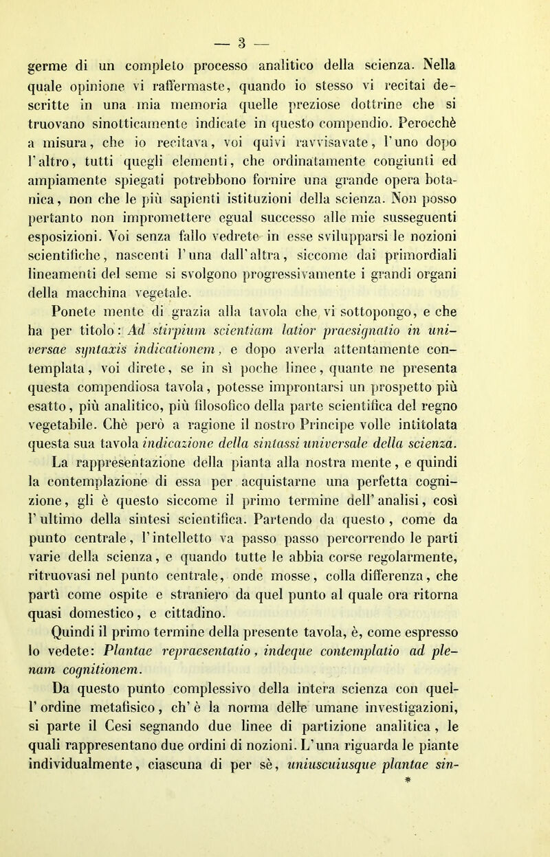 germe di un completo processo analitico della scienza. Nella quale opinione vi raffermaste, quando io stesso vi recitai de- scritte in una mia memoria quelle preziose dottrine che si truovano sinolticamente indicate in questo compendio. Perocché a misura, che io recitava, voi quivi ravvisavate, l’uno dopo l’altro, tutti quegli elementi, che ordinatamente congiunti ed ampiamente spiegati potrebbono fornire una grande opera bota- nica , non che le più sapienti istituzioni della scienza. Non posso pertanto non impromettere egual successo alle mie susseguenti esposizioni. Voi senza fallo vedrete in esse svilupparsi le nozioni scientifiche, nascenti V una dall' altra, siccome dai primordiali lineamenti del seme si svolgono progressivamente i grandi organi della macchina vegetale. Ponete mente di grazia alla tavola che vi sottopongo, e che ha per titolo : Ad stirpium scientiam latior praesignatio in uni- versae syntaxis indicationem, e dopo averla attentamente con- templata , voi direte, se in sì poche linee, quante ne presenta questa compendiosa tavola, potesse improntarsi un prospetto più esatto, più analitico, più fìlosolìco della parte scientifica del regno vegetabile. Chè però a ragione il nostro Principe volle intitolata questa sua tavola indicazione della sintassi universale della scienza. La rappresentazione della pianta alla nostra mente, e quindi la contemplazione di essa per acquistarne una perfetta cogni- zione , gli è questo siccome il primo termine dell’ analisi, così P ultimo della sintesi scientifica. Partendo da questo , come da punto centrale, l’intelletto va passo passo percorrendo le parti varie della scienza, e quando tutte le abbia corse regolarmente, ritruovasi nel punto centrale, onde mosse, colla differenza, che partì come ospite e straniero da quel punto al quale ora ritorna quasi domestico, e cittadino. Quindi il primo termine della presente tavola, è, come espresso lo vedete: Plantae repraesentatio, indeque contemplano ad ple- num cognitionem. Da questo punto complessivo della intera scienza con quel- 1’ ordine metafisico, eh’ è la norma delle umane investigazioni, si parte il Cesi segnando due linee di partizione analitica, le quali rappresentano due ordini di nozioni. L’una riguarda le piante individualmente, ciascuna di per sé, uniuscuiusque plantae sin-