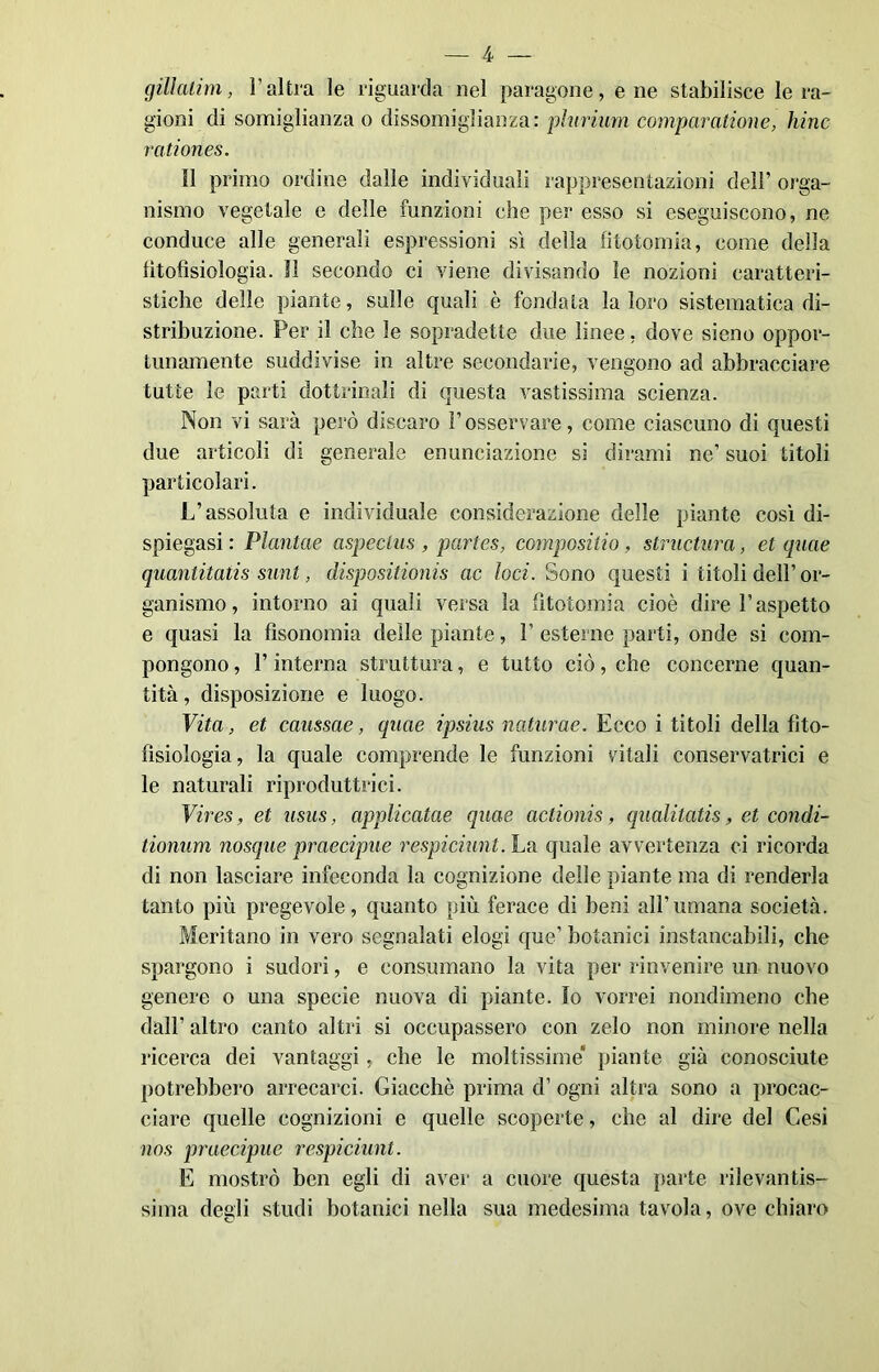 gillalim, Yaltra le riguarda nel paragone, e ne stabilisce le ra- gioni di somiglianza o dissomiglianza: plurium compar aliane, hinc rationes. Il primo ordine dalle individuali rappresentazioni dell’ orga- nismo vegetale e delle funzioni che per esso si eseguiscono, ne conduce alle generali espressioni sì della litotomia, come della lìtofìsiologia. 11 secondo ci viene divisando le nozioni caratteri- stiche delle piante, sulle quali è fondata la loro sistematica di- stribuzione. Per il che le sopradette due linee, dove sieno oppor- tunamente suddivise in altre secondarie, vengono ad abbracciare tutte le parti dottrinali di questa vastissima scienza. Non vi sarà però discaro Fosservare, come ciascuno di questi due articoli di generale enunciazione si dirami ne’ suoi titoli particolari. L’assoluta e individuale considerazione delle piante così di- spiegasi : Plantae aspeclus , partes, compositio, structura, et quae quantitatis sunt, disposilionis ac loci. Sono questi i titoli dell’or- ganismo, intorno ai quali versa la litotomia cioè dire l’aspetto e quasi la fìsonomia delle piante, F esterne parti, onde si com- pongono, l’interna struttura, e tutto ciò, che concerne quan- tità, disposizione e luogo. Vita, et caussae, quae ipsius naturae. Ecco i titoli della fito- fisiologia, la quale comprende le funzioni vitali conservatrici e le naturali riproduttrici. Vires, et usus, applicatae quae actionis, qualitatis, et condi- tionum nosque praecipue respiciunt. La quale avvertenza ci ricorda di non lasciare infeconda la cognizione delle piante ma di renderla tanto più pregevole, quanto più ferace di beni all’umana società. Meritano in vero segnalati elogi que’ botanici instancabili, che spargono i sudori, e consumano la vita per rinvenire un nuovo genere o una specie nuova di piante. Io vorrei nondimeno che dall’ altro canto altri si occupassero con zelo non minore nella ricerca dei vantaggi, che le moltissime’ piante già conosciute potrebbero arrecarci. Giacché prima d’ ogni altra sono a procac- ciare quelle cognizioni e quelle scoperte, che al dire del Cesi nos praecipue respiciunt. E mostrò ben egli di aver a cuore questa parte rilevantis- sima degli studi botanici nella sua medesima tavola, ove chiaro