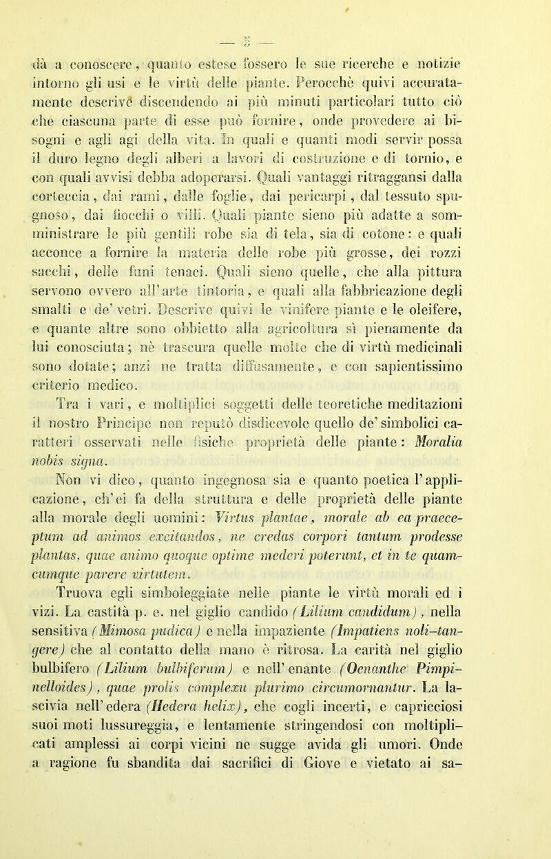 uà a conoscere, quanto estese fossero le sue ricerche e notizie intorno gli usi e le virtù delle piante. Perocché quivi accurata- mente descrive discendendo ai più minuti particolari tutto ciò che ciascuna parte di esse può fornire, onde prevedere ai bi- sogni e agli agi della vita. In quali e quanti modi servir possa il duro legno degli alberi a lavori di costruzione e di tornio, e con quali avvisi debba adoperarsi. Quali vantaggi ritraggami dalla corteccia, dai rami, dalle foglie, dai pericarpi , dal tessuto spu- gnoso, dai bocchi o villi. Quali piante sieno più adatte a som- ministrare le più gentili robe sia di tela, sia di cotone: e quali acconce a fornire la materia delle robe più grosse, dei rozzi succhi, delle funi tenaci. Quali sieno quelle, che alla pittura servono ovvero all’arte tintoria, e quali alla fabbricazione degli smalti e de’vetri. Descrive quivi le vinifere piante e le oleifere, e quante altre sono obbietto alla agricoltura sì pienamente da lui conosciuta ; nè trascura quelle molte che di virtù medicinali sono dotate; anzi ne tratta diffusamente, e con sapientissimo criterio medico. Tra i vari, e moltiplici soggetti delle teoretiche meditazioni il nostro Principe non reputò disdicevole quello de’ simbolici ca- ratteri osservati nelle tisiche proprietà delle piante : Moralia no bis signa. Non vi dico, quanto ingegnosa sia e quanto poetica l’appli- cazione, ch’ei fa della struttura e delle proprietà delle piante alla morale degli uomini: Vintas piantele, morale ab ea praece- ptum ad animos excitandos, ne credas corpori tantum prodesse plantas, quae animo quoque optime mederi poterunt, et in le quam- cumque parere virtutem. Truova egli simboleggiate nelle piante le virtù morali ed i vizi. La castità p. e. nel giglio candido (Lilium candidimi), nella sensitiva (Mimosa pudica) e nella impaziente flmpatiens noli-tan- gere) che al contatto della mano è ritrosa. La carità nel giglio bulbifero ( Lilium bulbiferumj c nell’ enante (Oenanthe Pimpi- nelloides), quae prolis complexu plurimo circumornantur. La la- scivia nell’edera (Hedera helix), che cogli incerti, e capricciosi suoi moti lussureggia, e lentamente stringendosi con moltipli- cati amplessi ai corpi vicini ne sugge avida gli umori. Onde a ragione fu sbandita dai sacrifici di Giove e vietato ai sa-