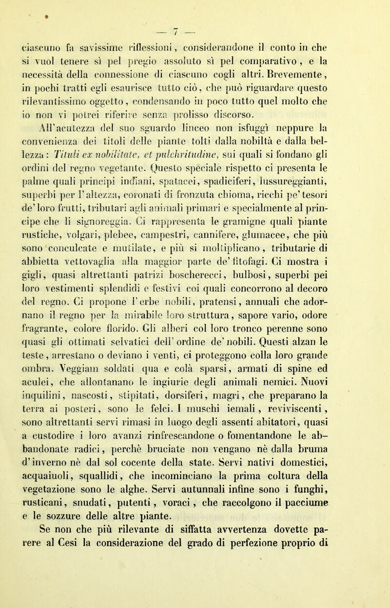ciascuno fa savissime riflessioni, considerandone il conto in che si vuol tenere sì pel pregio assoluto sì pel comparativo , e la necessità della connessione di ciascuno cogli altri. Brevemente, in pochi tratti egli esaurisce tutto ciò, che può riguardare questo rilevantissimo oggetto, condensando in poco tutto quel molto che io non vi potrei riferire senza prolisso discorso. All1 acutezza del suo sguardo linceo non isfuggì neppure la convenienza dei titoli delle piante tolti dalla nobiltà e dalla bel- lezza : Titilli ex nobilitale, et palchriludine, sui quali si fondano gli ordini del regno vegetante. Questo speciale rispetto ci presenta le palme quali principi indiani, spatacei, spadiciferi, lussureggianti, superbi per l’altezza, coronati di fronzuta chioma, ricchi pe’tesori de’loro frutti, tributari agli animali primari e specialmente al prin- cipe che li signoreggia. Ci rappresenta le gramigne quali piante rustiche, volgari, plebee, campestri, cannifere, glumacee, che più sono conculcate e mutilate, e più si moltiplicano, tributarie di abbietta vettovaglia alla maggior parte de’ litofagi. Ci mostra i gigli, quasi altrettanti patrizi boscherecci, bulbosi, superbi pei loro vestimenti splendidi e festivi coi quali concorrono al decoro del regno. Ci propone herbe nobili, pratensi, annuali che ador- nano il regno per la mirabile loro struttura, sapore vario, odore fragrante, colore florido. Gli alberi col loro tronco perenne sono (piasi gli ottimati selvatici dell’ ordine de’ nobili. Questi alzan le teste, arrestano o deviano i venti, ci proteggono colla loro grande ombra. Veggi am soldati qua e colà sparsi, armati di spine ed aculei, che allontanano le ingiurie degli animali nemici. Nuovi inquilini, nascosti, stipitati, dorsiferi, magri, che preparanoia terra ai posteri, sono le felci.l muschi iemali, reviviscenti, sono altrettanti servi rimasi in luogo degli assenti abitatori, quasi a custodire i loro avanzi rinfrescandone o fomentandone le ab- bandonate radici, perchè bruciate non vengano nè dalla bruma d’inverno nè dal sol cocente della state. Servi nativi domestici, acquaiuoli, squallidi, che incominciano la prima coltura della vegetazione sono le alghe. Servi autunnali infine sono i funghi, rusticani, snudati, putenti, voraci, che raccolgono il pacciume e le sozzure delle altre piante. Se non che più rilevante di siffatta avvertenza dovette pa- rere al Cesi la considerazione del grado di perfezione proprio di
