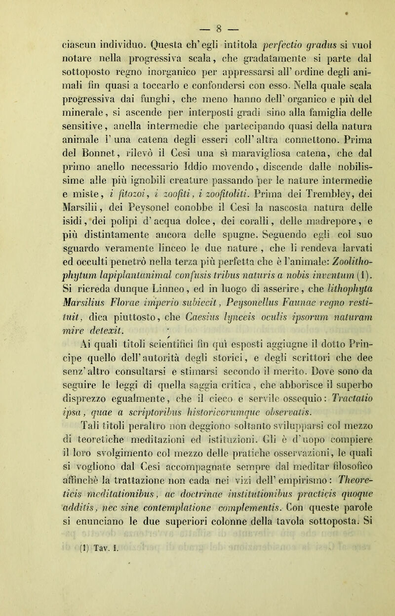 ciascun individuo. Questa ch’egli intitola perfectio gradus si vuol n ut are nella progressiva scala, che gradatamente si parte dal sottoposto regno inorganico per appressarsi all’ ordine degli ani- mali fin quasi a toccarlo e confondersi con esso. Nella quale scala progressiva dai funghi, che meno hanno dell’ organico e più del minerale, si ascende per interposti gradi sino alla famiglia delle sensitive, anella intermedie che partecipando quasi della natura animale F una catena degli esseri coll’ altra connettono. Prima del Bonnet, rilevò il Cesi una sì maravigliosa catena, che dal primo anello necessario Iddio movendo, discende dalle nobilis- sime alle più ignobili creature passando per le nature intermedie e miste, i fìtozoi, i zoofili, i zoofitoliti. Prima dei Trembley, dei Marsilii, dei Peysonel conobbe il Cesi la nascosta natura delle isidi, dei polipi d’ acqua dolce, dei coralli, delle madrepore, e più distintamente ancora delle spugne. Seguendo egli col suo sguardo veramente linceo le due nature , che li rendeva larvati ed occulti penetrò nella terza più perfetta che è l'animale: Zoolitho- phytum lapiplantanimal confusis tribus naturis a nobis inventimi (1). Si ricreda dunque Linneo, ed in luogo di asserire, che lithophyta Marsilius Florae imperio subiecit, Peysonellus Faunae regno resti- tuii, dica piuttosto, che Caesìns hjnceis ocidis ipsorum naturam mire detexit. s Ai quali titoli scientifici fin qui esposti aggiugne il dotto Prin- cipe quello dell’autorità degli storici, e degli scrittori che dee senz’altro consultarsi e stimarsi secondo il merito. Dove sono da seguire le leggi di quella saggia critica, che abborisce il superbo disprezzo egualmente, che il cieco e servile ossequio : Tractatio ipsa, qnae a scriptoribus historicofnmque observatis. Tali titoli peraltro non deggiono soltanto svilupparsi col mezzo di teoretiche meditazioni ed istituzioni. Gli è d'uopo compiere il loro svolgimento col mezzo delle pratiche osservazioni, le quali si vogliono dal Cesi accompagnate sempre dal meditar filosofico affinchè la trattazione non cada nei vizi dell’ empirismo : Theore- ticis meditationibus, ac doctrinae institutionibus practicis quoque additis, nec sine contemplatione compìementis. Con queste parole si enunciano le due superiori colonne della tavola sottoposta. Si (1) Tav. I.