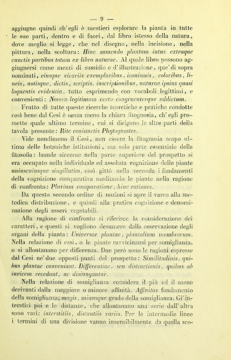 aggiugne quindi ch’egli è mestieri esplorare la pianta in tutte le sue parti, dentro e di fuori, dal libro istesso della natura, dove meglio si legge, che nel disegno, nella incisione, nella pittura, nella scoltura : Hinc sumendo piantavi inlas extraque cunctis partibus totam ex libro natante. Al quale libro possono ag- giugnersi come mezzi di sussidio e d’illustrazione, que’di sopra nominati, eiusque vicariis exemplaribus, iconismis, color ibus, li- neis, notisque, dìctis , scriptis, inscriptionibus, naturae ipsius quasi loquentis evidenlia, tutto esprimendo con vocaboli legittimi, e convenienti : Nomea legitimum certo congruenterque addiclum. Frutto di tutte queste ricerche teoretiche e pratiche condotte così bene dal Cesi è senza meno la chiara fitognosia, eli’ egli pro- mette quale ultimo termine, cui si dirigono le altre parti della tavola presente : Rite coniunctis Phytogkostes. Vide nondimeno il Cesi, non essere la fitognosia scopo ul- timo delle botaniche istituzioni, ma solo parte essenziale della filosofìa : laonde siccome nella parte superiore del prospetto si era occupato nella individuale ed assoluta cognizione delle piante uniuscuiusque singillatim, così gittò nella seconda i fondamenti della cognizione comparativa meditando le piante nella ragione di confronto: Plurima comparai ione, hinc rationes. Da questo secondo ordine di nozioni si apre il varco alla me- todica distribuzione, e quindi alla pratica cognizione e denomi- nazione degli esseri vegetabili. Alla ragione di confronto si riferisce la considerazione dei caratteri, e questi si vogliono desumere dalla osservazione degli organi della pianta: Universae plantae, pléktalium membrorum. Nella relazione di essi, o le piante ravvicinami per somiglianza, 0 si allontanano per differenza. Due però sono le ragioni espresse dal Cesi ne’due opposti punti del prospetto: Similitudinis, qui- bus plantae conveniant. Diffenpitiae, seu distinctionis, quibus ab invicem reccdant, ac disiungantur. Nella relazione di somiglianza considera il più ed iì meno derivanti dalla maggiore o minore affinità. Affinitas fondamento della somiglianza; magis, minusque grado della somiglianza. Gl’in- terstizi poi e le distanze, che allontanano una serie dall’ altra sono vari: interstitiis, distantiis variis. Per le intermedie linee 1 termini di una divisione vanno insensibilmente da quella sco-